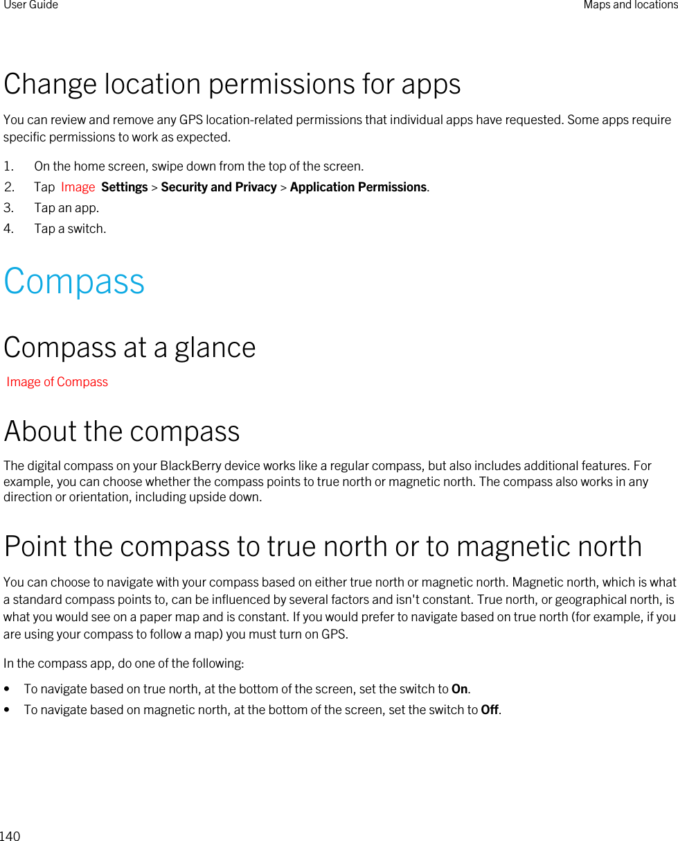 Change location permissions for appsYou can review and remove any GPS location-related permissions that individual apps have requested. Some apps require specific permissions to work as expected.1. On the home screen, swipe down from the top of the screen.2. Tap  Image  Settings &gt; Security and Privacy &gt; Application Permissions.3. Tap an app.4. Tap a switch.CompassCompass at a glanceImage of CompassAbout the compassThe digital compass on your BlackBerry device works like a regular compass, but also includes additional features. For example, you can choose whether the compass points to true north or magnetic north. The compass also works in any direction or orientation, including upside down.Point the compass to true north or to magnetic northYou can choose to navigate with your compass based on either true north or magnetic north. Magnetic north, which is what a standard compass points to, can be influenced by several factors and isn&apos;t constant. True north, or geographical north, is what you would see on a paper map and is constant. If you would prefer to navigate based on true north (for example, if you are using your compass to follow a map) you must turn on GPS.In the compass app, do one of the following:• To navigate based on true north, at the bottom of the screen, set the switch to On.• To navigate based on magnetic north, at the bottom of the screen, set the switch to Off.User Guide Maps and locations140