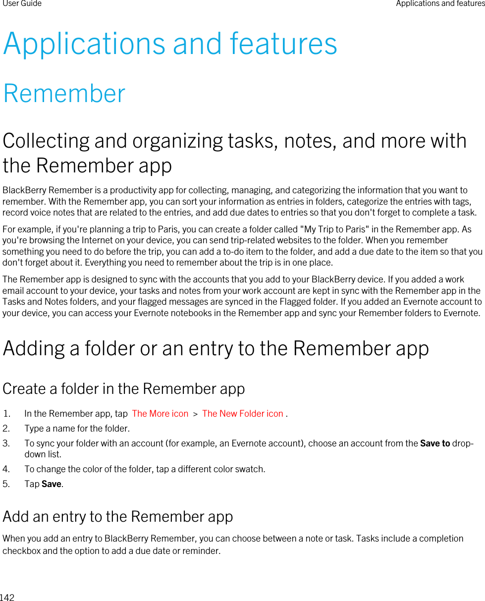 Applications and featuresRememberCollecting and organizing tasks, notes, and more with the Remember appBlackBerry Remember is a productivity app for collecting, managing, and categorizing the information that you want to remember. With the Remember app, you can sort your information as entries in folders, categorize the entries with tags, record voice notes that are related to the entries, and add due dates to entries so that you don&apos;t forget to complete a task.For example, if you&apos;re planning a trip to Paris, you can create a folder called &quot;My Trip to Paris&quot; in the Remember app. As you&apos;re browsing the Internet on your device, you can send trip-related websites to the folder. When you remember something you need to do before the trip, you can add a to-do item to the folder, and add a due date to the item so that you don&apos;t forget about it. Everything you need to remember about the trip is in one place.The Remember app is designed to sync with the accounts that you add to your BlackBerry device. If you added a work email account to your device, your tasks and notes from your work account are kept in sync with the Remember app in the Tasks and Notes folders, and your flagged messages are synced in the Flagged folder. If you added an Evernote account to your device, you can access your Evernote notebooks in the Remember app and sync your Remember folders to Evernote.Adding a folder or an entry to the Remember appCreate a folder in the Remember app1. In the Remember app, tap  The More icon  &gt;  The New Folder icon .2. Type a name for the folder.3. To sync your folder with an account (for example, an Evernote account), choose an account from the Save to drop-down list.4. To change the color of the folder, tap a different color swatch.5. Tap Save.Add an entry to the Remember appWhen you add an entry to BlackBerry Remember, you can choose between a note or task. Tasks include a completion checkbox and the option to add a due date or reminder.User Guide Applications and features142
