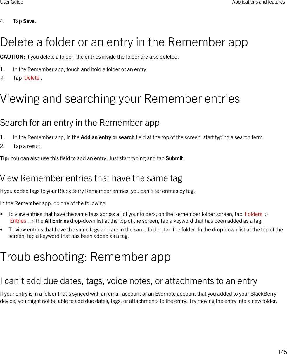 4. Tap Save.Delete a folder or an entry in the Remember appCAUTION: If you delete a folder, the entries inside the folder are also deleted.1. In the Remember app, touch and hold a folder or an entry.2. Tap  Delete .Viewing and searching your Remember entriesSearch for an entry in the Remember app1. In the Remember app, in the Add an entry or search field at the top of the screen, start typing a search term.2. Tap a result.Tip: You can also use this field to add an entry. Just start typing and tap Submit.View Remember entries that have the same tagIf you added tags to your BlackBerry Remember entries, you can filter entries by tag.In the Remember app, do one of the following:•  To view entries that have the same tags across all of your folders, on the Remember folder screen, tap  Folders  &gt; Entries . In the All Entries drop-down list at the top of the screen, tap a keyword that has been added as a tag.• To view entries that have the same tags and are in the same folder, tap the folder. In the drop-down list at the top of the screen, tap a keyword that has been added as a tag.Troubleshooting: Remember appI can&apos;t add due dates, tags, voice notes, or attachments to an entryIf your entry is in a folder that&apos;s synced with an email account or an Evernote account that you added to your BlackBerry device, you might not be able to add due dates, tags, or attachments to the entry. Try moving the entry into a new folder.User Guide Applications and features145