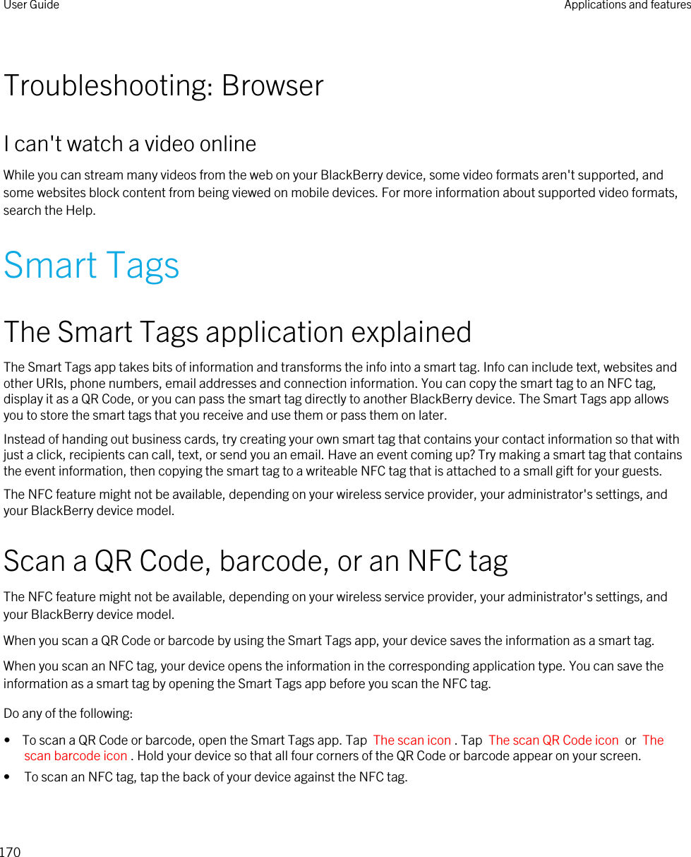 Troubleshooting: BrowserI can&apos;t watch a video onlineWhile you can stream many videos from the web on your BlackBerry device, some video formats aren&apos;t supported, and some websites block content from being viewed on mobile devices. For more information about supported video formats, search the Help.Smart TagsThe Smart Tags application explainedThe Smart Tags app takes bits of information and transforms the info into a smart tag. Info can include text, websites and other URIs, phone numbers, email addresses and connection information. You can copy the smart tag to an NFC tag, display it as a QR Code, or you can pass the smart tag directly to another BlackBerry device. The Smart Tags app allows you to store the smart tags that you receive and use them or pass them on later.Instead of handing out business cards, try creating your own smart tag that contains your contact information so that with just a click, recipients can call, text, or send you an email. Have an event coming up? Try making a smart tag that contains the event information, then copying the smart tag to a writeable NFC tag that is attached to a small gift for your guests.The NFC feature might not be available, depending on your wireless service provider, your administrator&apos;s settings, and your BlackBerry device model.Scan a QR Code, barcode, or an NFC tagThe NFC feature might not be available, depending on your wireless service provider, your administrator&apos;s settings, and your BlackBerry device model.When you scan a QR Code or barcode by using the Smart Tags app, your device saves the information as a smart tag.When you scan an NFC tag, your device opens the information in the corresponding application type. You can save the information as a smart tag by opening the Smart Tags app before you scan the NFC tag.Do any of the following:•  To scan a QR Code or barcode, open the Smart Tags app. Tap  The scan icon . Tap  The scan QR Code icon  or  The scan barcode icon . Hold your device so that all four corners of the QR Code or barcode appear on your screen.• To scan an NFC tag, tap the back of your device against the NFC tag. User Guide Applications and features170