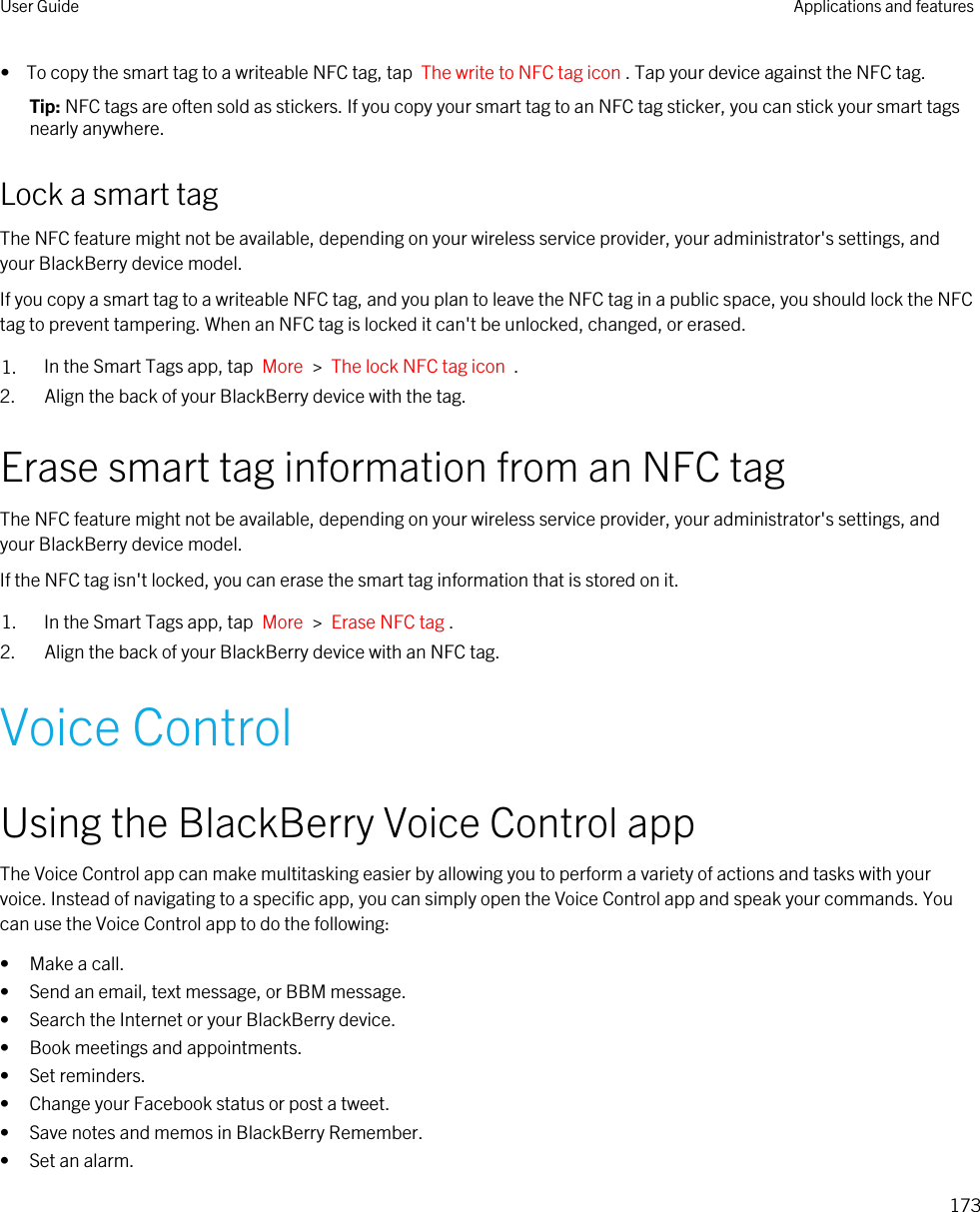 •  To copy the smart tag to a writeable NFC tag, tap  The write to NFC tag icon . Tap your device against the NFC tag.Tip: NFC tags are often sold as stickers. If you copy your smart tag to an NFC tag sticker, you can stick your smart tags nearly anywhere.Lock a smart tagThe NFC feature might not be available, depending on your wireless service provider, your administrator&apos;s settings, and your BlackBerry device model.If you copy a smart tag to a writeable NFC tag, and you plan to leave the NFC tag in a public space, you should lock the NFC tag to prevent tampering. When an NFC tag is locked it can&apos;t be unlocked, changed, or erased.1. In the Smart Tags app, tap  More  &gt;  The lock NFC tag icon  .2. Align the back of your BlackBerry device with the tag.Erase smart tag information from an NFC tagThe NFC feature might not be available, depending on your wireless service provider, your administrator&apos;s settings, and your BlackBerry device model.If the NFC tag isn&apos;t locked, you can erase the smart tag information that is stored on it.1. In the Smart Tags app, tap  More  &gt;  Erase NFC tag .2. Align the back of your BlackBerry device with an NFC tag.Voice ControlUsing the BlackBerry Voice Control appThe Voice Control app can make multitasking easier by allowing you to perform a variety of actions and tasks with your voice. Instead of navigating to a specific app, you can simply open the Voice Control app and speak your commands. You can use the Voice Control app to do the following:• Make a call.• Send an email, text message, or BBM message.• Search the Internet or your BlackBerry device.• Book meetings and appointments.• Set reminders.• Change your Facebook status or post a tweet.• Save notes and memos in BlackBerry Remember.• Set an alarm.User Guide Applications and features173