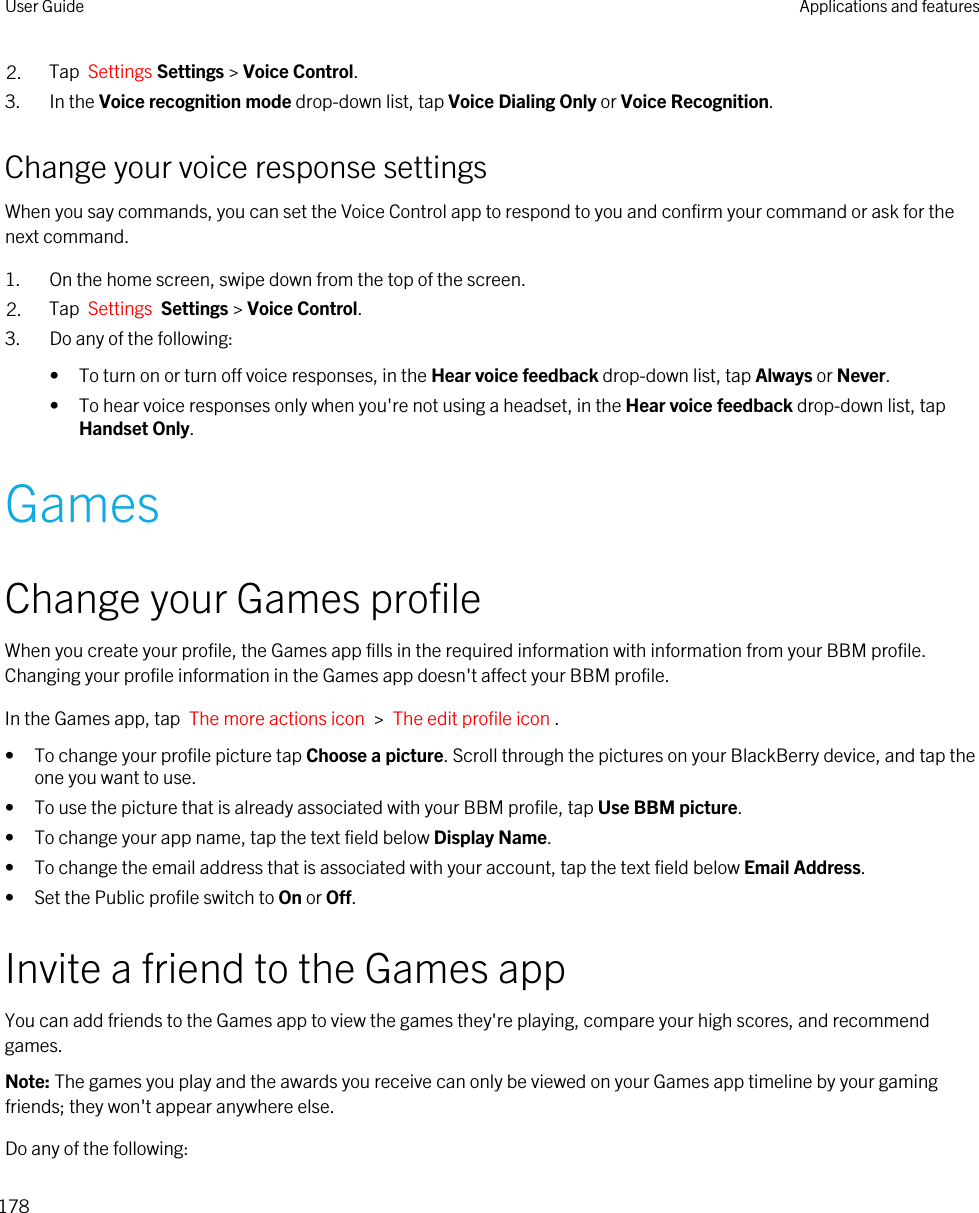 2. Tap  Settings Settings &gt; Voice Control.3. In the Voice recognition mode drop-down list, tap Voice Dialing Only or Voice Recognition.Change your voice response settingsWhen you say commands, you can set the Voice Control app to respond to you and confirm your command or ask for the next command.1. On the home screen, swipe down from the top of the screen.2. Tap  Settings  Settings &gt; Voice Control.3. Do any of the following:• To turn on or turn off voice responses, in the Hear voice feedback drop-down list, tap Always or Never.• To hear voice responses only when you&apos;re not using a headset, in the Hear voice feedback drop-down list, tap Handset Only.GamesChange your Games profileWhen you create your profile, the Games app fills in the required information with information from your BBM profile. Changing your profile information in the Games app doesn&apos;t affect your BBM profile.In the Games app, tap  The more actions icon  &gt;  The edit profile icon .• To change your profile picture tap Choose a picture. Scroll through the pictures on your BlackBerry device, and tap the one you want to use.• To use the picture that is already associated with your BBM profile, tap Use BBM picture.• To change your app name, tap the text field below Display Name.• To change the email address that is associated with your account, tap the text field below Email Address.• Set the Public profile switch to On or Off.Invite a friend to the Games appYou can add friends to the Games app to view the games they&apos;re playing, compare your high scores, and recommend games.Note: The games you play and the awards you receive can only be viewed on your Games app timeline by your gaming friends; they won&apos;t appear anywhere else.Do any of the following:User Guide Applications and features178
