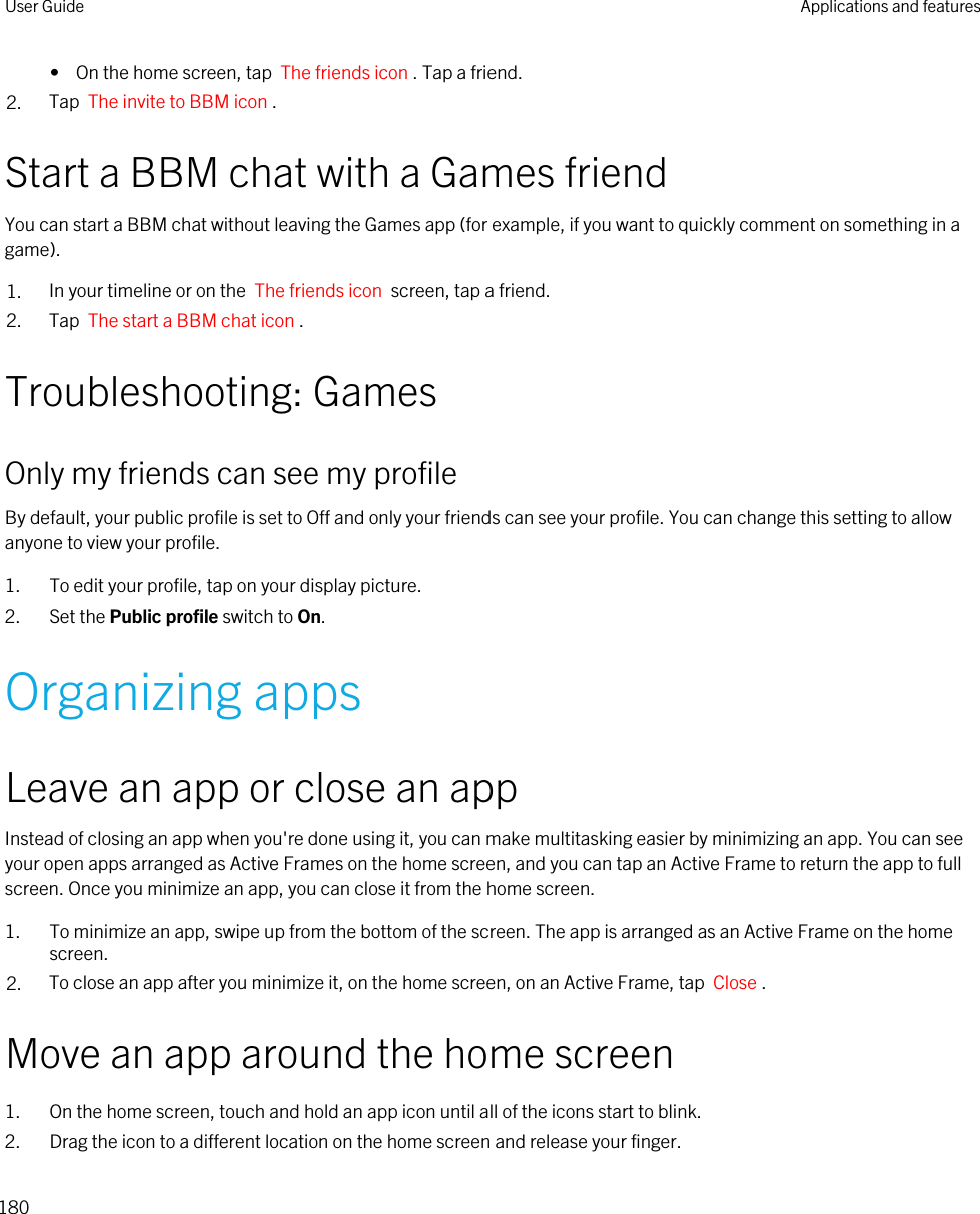 •  On the home screen, tap  The friends icon . Tap a friend.2. Tap  The invite to BBM icon .Start a BBM chat with a Games friendYou can start a BBM chat without leaving the Games app (for example, if you want to quickly comment on something in a game).1. In your timeline or on the  The friends icon  screen, tap a friend.2. Tap  The start a BBM chat icon .Troubleshooting: GamesOnly my friends can see my profileBy default, your public profile is set to Off and only your friends can see your profile. You can change this setting to allow anyone to view your profile.1. To edit your profile, tap on your display picture.2. Set the Public profile switch to On.Organizing appsLeave an app or close an appInstead of closing an app when you&apos;re done using it, you can make multitasking easier by minimizing an app. You can see your open apps arranged as Active Frames on the home screen, and you can tap an Active Frame to return the app to full screen. Once you minimize an app, you can close it from the home screen.1. To minimize an app, swipe up from the bottom of the screen. The app is arranged as an Active Frame on the home screen.2. To close an app after you minimize it, on the home screen, on an Active Frame, tap  Close .Move an app around the home screen1. On the home screen, touch and hold an app icon until all of the icons start to blink.2. Drag the icon to a different location on the home screen and release your finger.User Guide Applications and features180