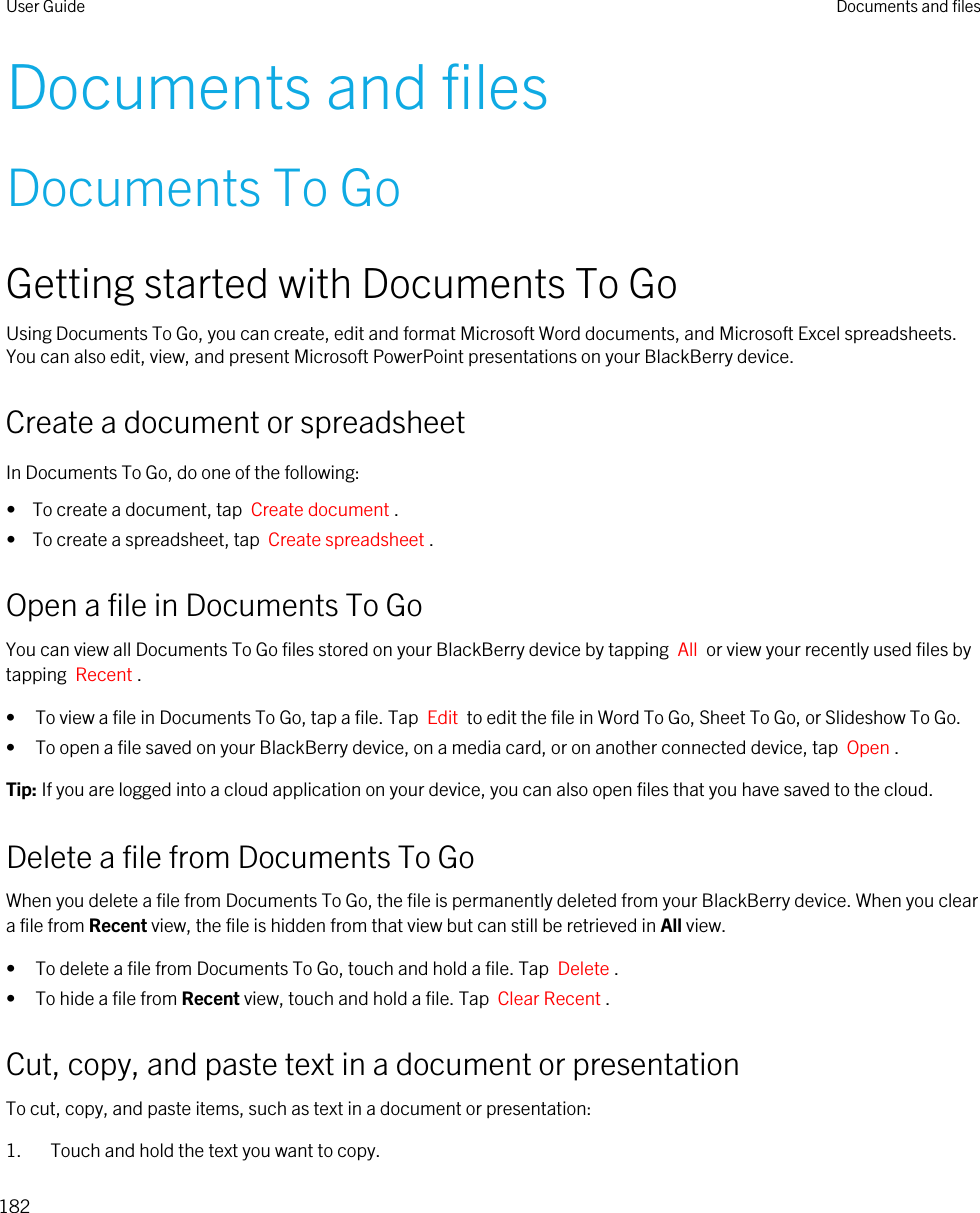 Documents and filesDocuments To GoGetting started with Documents To GoUsing Documents To Go, you can create, edit and format Microsoft Word documents, and Microsoft Excel spreadsheets. You can also edit, view, and present Microsoft PowerPoint presentations on your BlackBerry device.Create a document or spreadsheetIn Documents To Go, do one of the following:•  To create a document, tap  Create document .•  To create a spreadsheet, tap  Create spreadsheet .Open a file in Documents To GoYou can view all Documents To Go files stored on your BlackBerry device by tapping  All  or view your recently used files by tapping  Recent .• To view a file in Documents To Go, tap a file. Tap  Edit  to edit the file in Word To Go, Sheet To Go, or Slideshow To Go.• To open a file saved on your BlackBerry device, on a media card, or on another connected device, tap  Open .Tip: If you are logged into a cloud application on your device, you can also open files that you have saved to the cloud.Delete a file from Documents To GoWhen you delete a file from Documents To Go, the file is permanently deleted from your BlackBerry device. When you clear a file from Recent view, the file is hidden from that view but can still be retrieved in All view.• To delete a file from Documents To Go, touch and hold a file. Tap  Delete .• To hide a file from Recent view, touch and hold a file. Tap  Clear Recent .Cut, copy, and paste text in a document or presentationTo cut, copy, and paste items, such as text in a document or presentation:1. Touch and hold the text you want to copy.User Guide Documents and files182