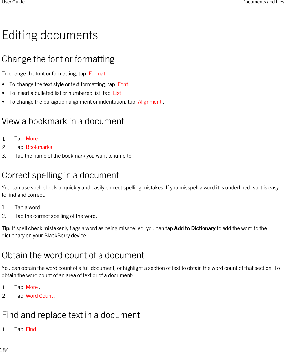 Editing documentsChange the font or formattingTo change the font or formatting, tap  Format .•  To change the text style or text formatting, tap  Font .•  To insert a bulleted list or numbered list, tap  List .•  To change the paragraph alignment or indentation, tap  Alignment .View a bookmark in a document1. Tap  More .2. Tap  Bookmarks .3. Tap the name of the bookmark you want to jump to.Correct spelling in a documentYou can use spell check to quickly and easily correct spelling mistakes. If you misspell a word it is underlined, so it is easy to find and correct.1. Tap a word.2. Tap the correct spelling of the word.Tip: If spell check mistakenly flags a word as being misspelled, you can tap Add to Dictionary to add the word to the dictionary on your BlackBerry device.Obtain the word count of a documentYou can obtain the word count of a full document, or highlight a section of text to obtain the word count of that section. To obtain the word count of an area of text or of a document:1. Tap  More .2. Tap  Word Count .Find and replace text in a document1. Tap  Find .User Guide Documents and files184