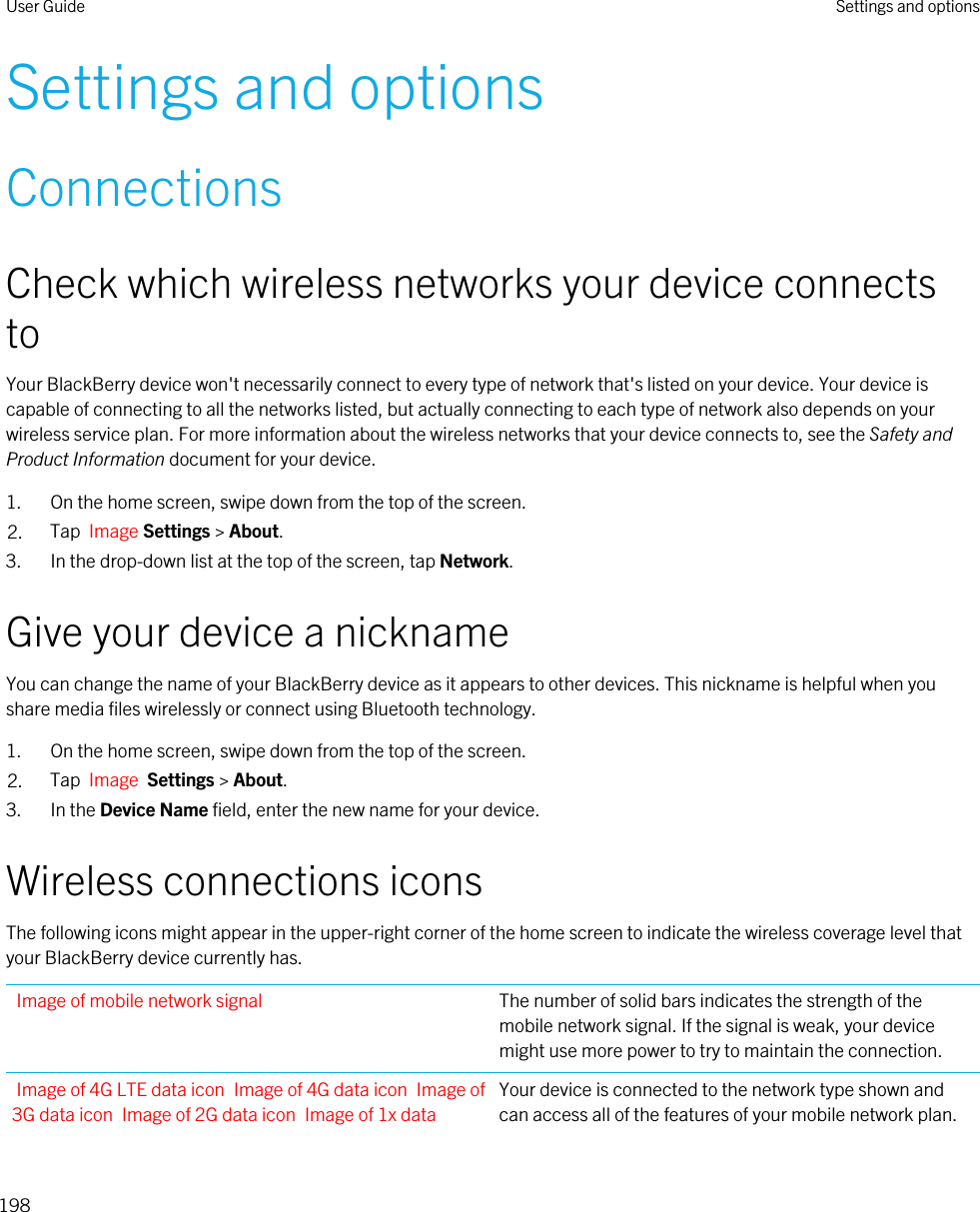 Settings and optionsConnectionsCheck which wireless networks your device connects toYour BlackBerry device won&apos;t necessarily connect to every type of network that&apos;s listed on your device. Your device is capable of connecting to all the networks listed, but actually connecting to each type of network also depends on your wireless service plan. For more information about the wireless networks that your device connects to, see the Safety and Product Information document for your device.1. On the home screen, swipe down from the top of the screen.2. Tap  Image Settings &gt; About.3. In the drop-down list at the top of the screen, tap Network.Give your device a nicknameYou can change the name of your BlackBerry device as it appears to other devices. This nickname is helpful when you share media files wirelessly or connect using Bluetooth technology.1. On the home screen, swipe down from the top of the screen.2. Tap  Image  Settings &gt; About.3. In the Device Name field, enter the new name for your device.Wireless connections iconsThe following icons might appear in the upper-right corner of the home screen to indicate the wireless coverage level that your BlackBerry device currently has.Image of mobile network signal The number of solid bars indicates the strength of the mobile network signal. If the signal is weak, your device might use more power to try to maintain the connection.Image of 4G LTE data icon Image of 4G data icon Image of 3G data icon Image of 2G data icon Image of 1x data Your device is connected to the network type shown and can access all of the features of your mobile network plan.User Guide Settings and options198