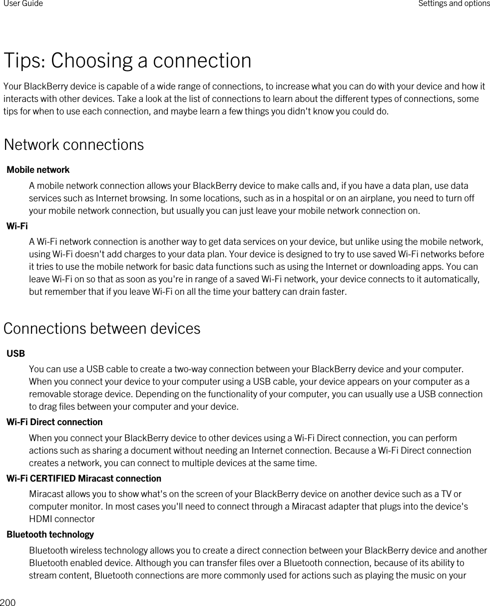 Tips: Choosing a connectionYour BlackBerry device is capable of a wide range of connections, to increase what you can do with your device and how it interacts with other devices. Take a look at the list of connections to learn about the different types of connections, some tips for when to use each connection, and maybe learn a few things you didn&apos;t know you could do.Network connectionsMobile networkA mobile network connection allows your BlackBerry device to make calls and, if you have a data plan, use data services such as Internet browsing. In some locations, such as in a hospital or on an airplane, you need to turn off your mobile network connection, but usually you can just leave your mobile network connection on.Wi-FiA Wi-Fi network connection is another way to get data services on your device, but unlike using the mobile network, using Wi-Fi doesn&apos;t add charges to your data plan. Your device is designed to try to use saved Wi-Fi networks before it tries to use the mobile network for basic data functions such as using the Internet or downloading apps. You can leave Wi-Fi on so that as soon as you&apos;re in range of a saved Wi-Fi network, your device connects to it automatically, but remember that if you leave Wi-Fi on all the time your battery can drain faster.Connections between devicesUSBYou can use a USB cable to create a two-way connection between your BlackBerry device and your computer. When you connect your device to your computer using a USB cable, your device appears on your computer as a removable storage device. Depending on the functionality of your computer, you can usually use a USB connection to drag files between your computer and your device.Wi-Fi Direct connectionWhen you connect your BlackBerry device to other devices using a Wi-Fi Direct connection, you can perform actions such as sharing a document without needing an Internet connection. Because a Wi-Fi Direct connection creates a network, you can connect to multiple devices at the same time.Wi-Fi CERTIFIED Miracast connectionMiracast allows you to show what&apos;s on the screen of your BlackBerry device on another device such as a TV or computer monitor. In most cases you&apos;ll need to connect through a Miracast adapter that plugs into the device&apos;s HDMI connectorBluetooth technologyBluetooth wireless technology allows you to create a direct connection between your BlackBerry device and another Bluetooth enabled device. Although you can transfer files over a Bluetooth connection, because of its ability to stream content, Bluetooth connections are more commonly used for actions such as playing the music on your User Guide Settings and options200