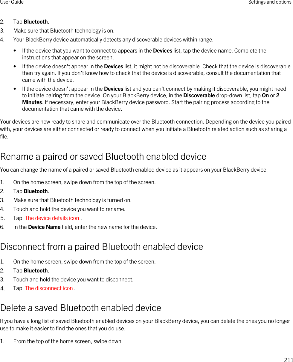 2. Tap Bluetooth.3. Make sure that Bluetooth technology is on.4. Your BlackBerry device automatically detects any discoverable devices within range.• If the device that you want to connect to appears in the Devices list, tap the device name. Complete the instructions that appear on the screen.• If the device doesn&apos;t appear in the Devices list, it might not be discoverable. Check that the device is discoverable then try again. If you don&apos;t know how to check that the device is discoverable, consult the documentation that came with the device.• If the device doesn&apos;t appear in the Devices list and you can&apos;t connect by making it discoverable, you might need to initiate pairing from the device. On your BlackBerry device, in the Discoverable drop-down list, tap On or 2 Minutes. If necessary, enter your BlackBerry device password. Start the pairing process according to the documentation that came with the device.Your devices are now ready to share and communicate over the Bluetooth connection. Depending on the device you paired with, your devices are either connected or ready to connect when you initiate a Bluetooth related action such as sharing a file.Rename a paired or saved Bluetooth enabled deviceYou can change the name of a paired or saved Bluetooth enabled device as it appears on your BlackBerry device.1. On the home screen, swipe down from the top of the screen.2. Tap Bluetooth.3. Make sure that Bluetooth technology is turned on.4. Touch and hold the device you want to rename.5. Tap  The device details icon .6. In the Device Name field, enter the new name for the device.Disconnect from a paired Bluetooth enabled device1. On the home screen, swipe down from the top of the screen.2. Tap Bluetooth.3. Touch and hold the device you want to disconnect.4. Tap  The disconnect icon .Delete a saved Bluetooth enabled deviceIf you have a long list of saved Bluetooth enabled devices on your BlackBerry device, you can delete the ones you no longer use to make it easier to find the ones that you do use.1. From the top of the home screen, swipe down.User Guide Settings and options211