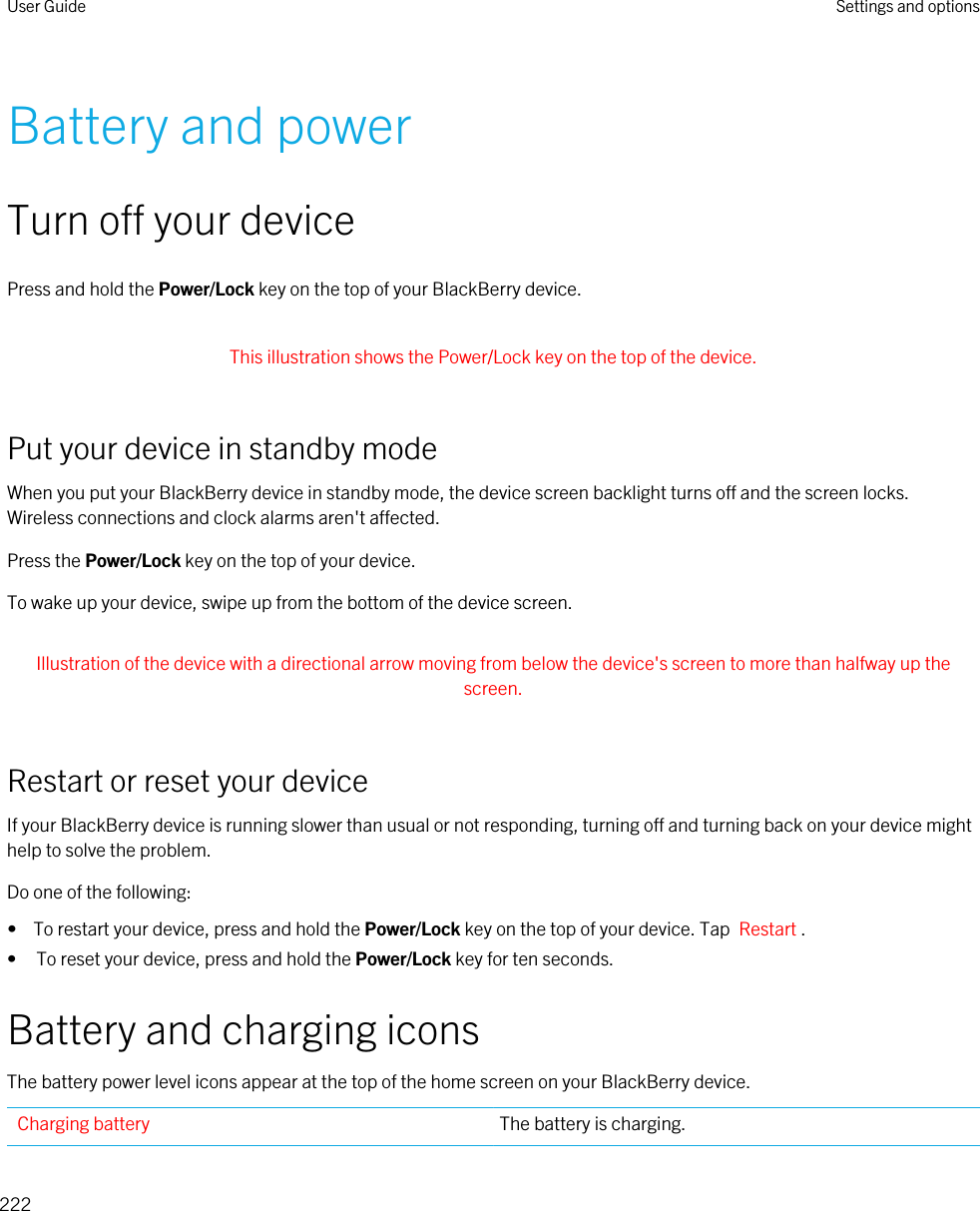 Battery and powerTurn off your devicePress and hold the Power/Lock key on the top of your BlackBerry device. This illustration shows the Power/Lock key on the top of the device. Put your device in standby modeWhen you put your BlackBerry device in standby mode, the device screen backlight turns off and the screen locks. Wireless connections and clock alarms aren&apos;t affected.Press the Power/Lock key on the top of your device.To wake up your device, swipe up from the bottom of the device screen. Illustration of the device with a directional arrow moving from below the device&apos;s screen to more than halfway up the screen. Restart or reset your deviceIf your BlackBerry device is running slower than usual or not responding, turning off and turning back on your device might help to solve the problem.Do one of the following:•  To restart your device, press and hold the Power/Lock key on the top of your device. Tap  Restart .• To reset your device, press and hold the Power/Lock key for ten seconds.Battery and charging iconsThe battery power level icons appear at the top of the home screen on your BlackBerry device.Charging battery The battery is charging.User Guide Settings and options222