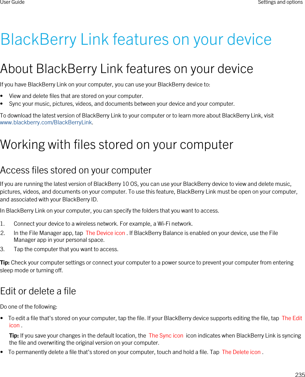 BlackBerry Link features on your deviceAbout BlackBerry Link features on your deviceIf you have BlackBerry Link on your computer, you can use your BlackBerry device to:• View and delete files that are stored on your computer.• Sync your music, pictures, videos, and documents between your device and your computer.To download the latest version of BlackBerry Link to your computer or to learn more about BlackBerry Link, visit www.blackberry.com/BlackBerryLink.Working with files stored on your computerAccess files stored on your computerIf you are running the latest version of BlackBerry 10 OS, you can use your BlackBerry device to view and delete music, pictures, videos, and documents on your computer. To use this feature, BlackBerry Link must be open on your computer, and associated with your BlackBerry ID.In BlackBerry Link on your computer, you can specify the folders that you want to access.1. Connect your device to a wireless network. For example, a Wi-Fi network.2. In the File Manager app, tap  The Device icon . If BlackBerry Balance is enabled on your device, use the File Manager app in your personal space.3. Tap the computer that you want to access.Tip: Check your computer settings or connect your computer to a power source to prevent your computer from entering sleep mode or turning off.Edit or delete a fileDo one of the following:•  To edit a file that&apos;s stored on your computer, tap the file. If your BlackBerry device supports editing the file, tap  The Edit icon .Tip: If you save your changes in the default location, the  The Sync icon  icon indicates when BlackBerry Link is syncing the file and overwriting the original version on your computer.•  To permanently delete a file that&apos;s stored on your computer, touch and hold a file. Tap  The Delete icon .User Guide Settings and options235
