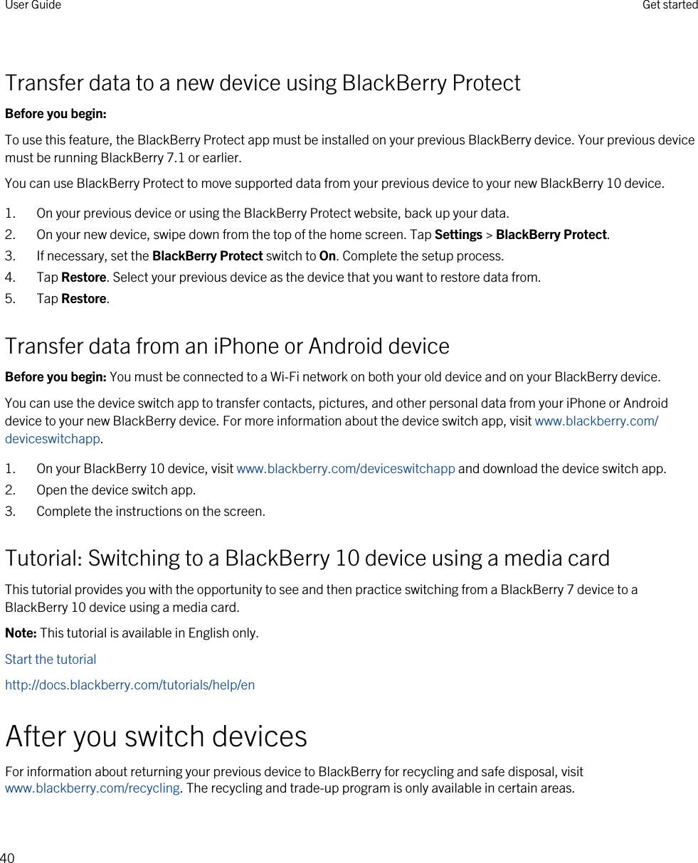 Transfer data to a new device using BlackBerry ProtectBefore you begin: To use this feature, the BlackBerry Protect app must be installed on your previous BlackBerry device. Your previous device must be running BlackBerry 7.1 or earlier.You can use BlackBerry Protect to move supported data from your previous device to your new BlackBerry 10 device.1. On your previous device or using the BlackBerry Protect website, back up your data.2. On your new device, swipe down from the top of the home screen. Tap Settings &gt; BlackBerry Protect.3. If necessary, set the BlackBerry Protect switch to On. Complete the setup process.4. Tap Restore. Select your previous device as the device that you want to restore data from.5. Tap Restore.Transfer data from an iPhone or Android deviceBefore you begin: You must be connected to a Wi-Fi network on both your old device and on your BlackBerry device.You can use the device switch app to transfer contacts, pictures, and other personal data from your iPhone or Android device to your new BlackBerry device. For more information about the device switch app, visit www.blackberry.com/deviceswitchapp.1. On your BlackBerry 10 device, visit www.blackberry.com/deviceswitchapp and download the device switch app.2. Open the device switch app.3. Complete the instructions on the screen.Tutorial: Switching to a BlackBerry 10 device using a media cardThis tutorial provides you with the opportunity to see and then practice switching from a BlackBerry 7 device to a BlackBerry 10 device using a media card.Note: This tutorial is available in English only.Start the tutorialhttp://docs.blackberry.com/tutorials/help/enAfter you switch devicesFor information about returning your previous device to BlackBerry for recycling and safe disposal, visit www.blackberry.com/recycling. The recycling and trade-up program is only available in certain areas.User Guide Get started40