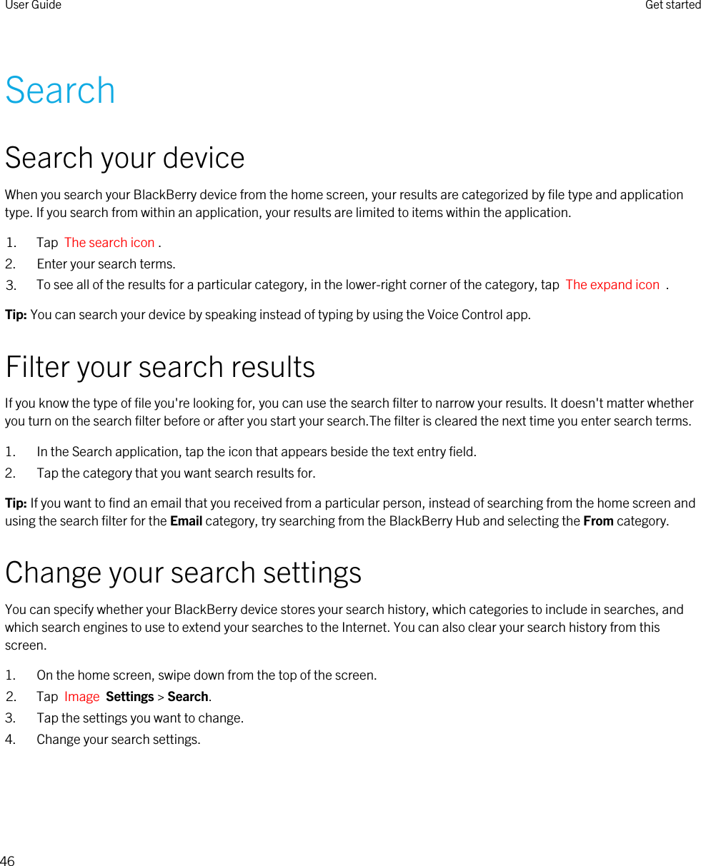 SearchSearch your deviceWhen you search your BlackBerry device from the home screen, your results are categorized by file type and application type. If you search from within an application, your results are limited to items within the application.1. Tap  The search icon .2. Enter your search terms.3. To see all of the results for a particular category, in the lower-right corner of the category, tap  The expand icon  .Tip: You can search your device by speaking instead of typing by using the Voice Control app.Filter your search resultsIf you know the type of file you&apos;re looking for, you can use the search filter to narrow your results. It doesn&apos;t matter whether you turn on the search filter before or after you start your search.The filter is cleared the next time you enter search terms.1. In the Search application, tap the icon that appears beside the text entry field.2. Tap the category that you want search results for.Tip: If you want to find an email that you received from a particular person, instead of searching from the home screen and using the search filter for the Email category, try searching from the BlackBerry Hub and selecting the From category.Change your search settingsYou can specify whether your BlackBerry device stores your search history, which categories to include in searches, and which search engines to use to extend your searches to the Internet. You can also clear your search history from this screen.1. On the home screen, swipe down from the top of the screen.2. Tap  Image  Settings &gt; Search.3. Tap the settings you want to change.4. Change your search settings.User Guide Get started46