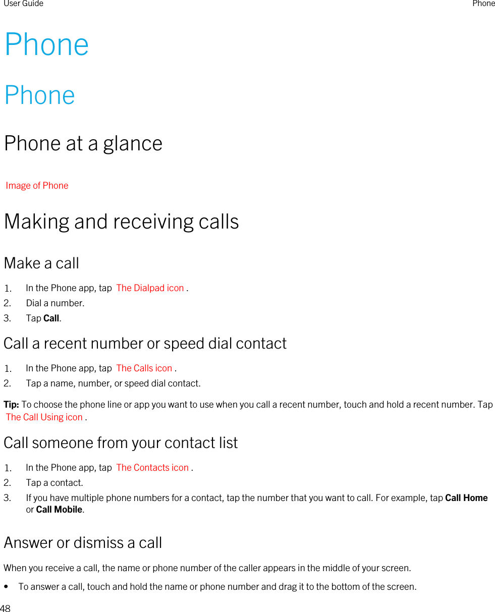 PhonePhonePhone at a glanceImage of PhoneMaking and receiving callsMake a call1. In the Phone app, tap  The Dialpad icon .2. Dial a number.3. Tap Call.Call a recent number or speed dial contact1. In the Phone app, tap  The Calls icon .2. Tap a name, number, or speed dial contact.Tip: To choose the phone line or app you want to use when you call a recent number, touch and hold a recent number. Tap The Call Using icon .Call someone from your contact list1. In the Phone app, tap  The Contacts icon .2. Tap a contact.3. If you have multiple phone numbers for a contact, tap the number that you want to call. For example, tap Call Home or Call Mobile.Answer or dismiss a callWhen you receive a call, the name or phone number of the caller appears in the middle of your screen.• To answer a call, touch and hold the name or phone number and drag it to the bottom of the screen.User Guide Phone48