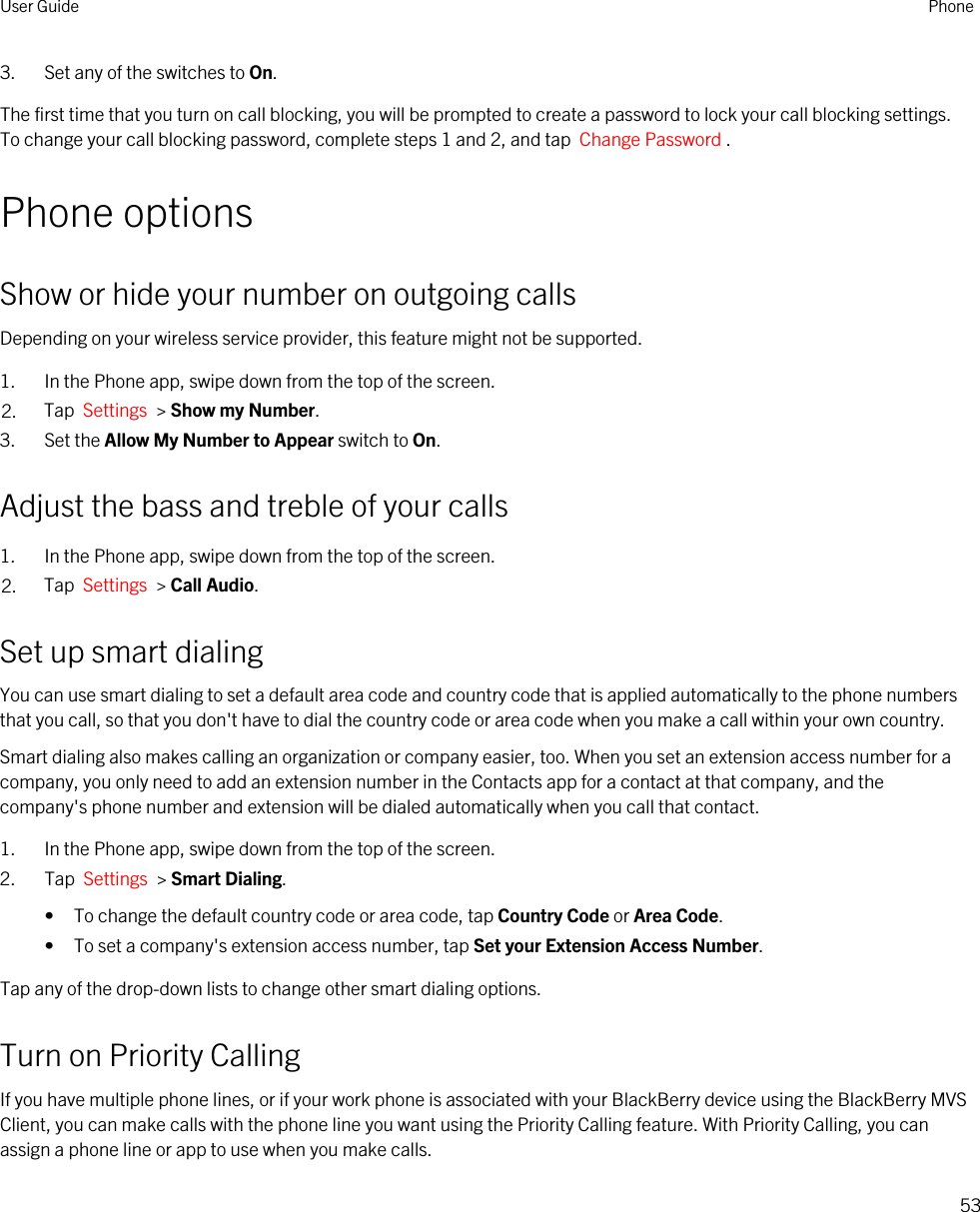 3. Set any of the switches to On.The first time that you turn on call blocking, you will be prompted to create a password to lock your call blocking settings. To change your call blocking password, complete steps 1 and 2, and tap  Change Password .Phone optionsShow or hide your number on outgoing callsDepending on your wireless service provider, this feature might not be supported. 1. In the Phone app, swipe down from the top of the screen.2. Tap  Settings  &gt; Show my Number.3. Set the Allow My Number to Appear switch to On.Adjust the bass and treble of your calls1. In the Phone app, swipe down from the top of the screen.2. Tap  Settings  &gt; Call Audio.Set up smart dialingYou can use smart dialing to set a default area code and country code that is applied automatically to the phone numbers that you call, so that you don&apos;t have to dial the country code or area code when you make a call within your own country.Smart dialing also makes calling an organization or company easier, too. When you set an extension access number for a company, you only need to add an extension number in the Contacts app for a contact at that company, and the company&apos;s phone number and extension will be dialed automatically when you call that contact.1. In the Phone app, swipe down from the top of the screen.2. Tap  Settings  &gt; Smart Dialing.• To change the default country code or area code, tap Country Code or Area Code.• To set a company&apos;s extension access number, tap Set your Extension Access Number.Tap any of the drop-down lists to change other smart dialing options.Turn on Priority CallingIf you have multiple phone lines, or if your work phone is associated with your BlackBerry device using the BlackBerry MVS Client, you can make calls with the phone line you want using the Priority Calling feature. With Priority Calling, you can assign a phone line or app to use when you make calls.User Guide Phone53