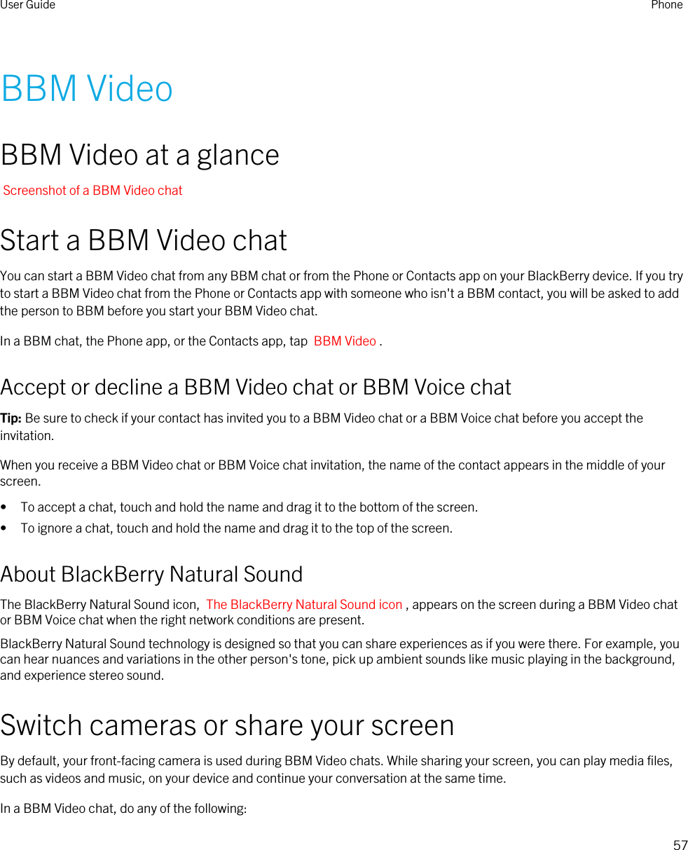 BBM VideoBBM Video at a glanceScreenshot of a BBM Video chatStart a BBM Video chatYou can start a BBM Video chat from any BBM chat or from the Phone or Contacts app on your BlackBerry device. If you try to start a BBM Video chat from the Phone or Contacts app with someone who isn&apos;t a BBM contact, you will be asked to add the person to BBM before you start your BBM Video chat.In a BBM chat, the Phone app, or the Contacts app, tap  BBM Video .Accept or decline a BBM Video chat or BBM Voice chatTip: Be sure to check if your contact has invited you to a BBM Video chat or a BBM Voice chat before you accept the invitation.When you receive a BBM Video chat or BBM Voice chat invitation, the name of the contact appears in the middle of your screen.• To accept a chat, touch and hold the name and drag it to the bottom of the screen.• To ignore a chat, touch and hold the name and drag it to the top of the screen.About BlackBerry Natural SoundThe BlackBerry Natural Sound icon,  The BlackBerry Natural Sound icon , appears on the screen during a BBM Video chat or BBM Voice chat when the right network conditions are present.BlackBerry Natural Sound technology is designed so that you can share experiences as if you were there. For example, you can hear nuances and variations in the other person&apos;s tone, pick up ambient sounds like music playing in the background, and experience stereo sound.Switch cameras or share your screenBy default, your front-facing camera is used during BBM Video chats. While sharing your screen, you can play media files, such as videos and music, on your device and continue your conversation at the same time.In a BBM Video chat, do any of the following:User Guide Phone57