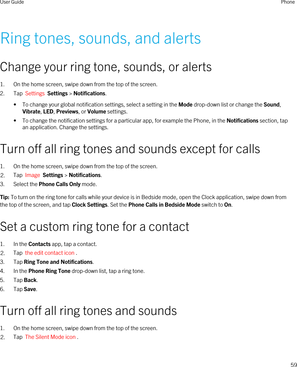 Ring tones, sounds, and alertsChange your ring tone, sounds, or alerts1. On the home screen, swipe down from the top of the screen.2. Tap  Settings  Settings &gt; Notifications.• To change your global notification settings, select a setting in the Mode drop-down list or change the Sound, Vibrate, LED, Previews, or Volume settings.• To change the notification settings for a particular app, for example the Phone, in the Notifications section, tap an application. Change the settings.Turn off all ring tones and sounds except for calls1. On the home screen, swipe down from the top of the screen.2. Tap  Image  Settings &gt; Notifications.3. Select the Phone Calls Only mode.Tip: To turn on the ring tone for calls while your device is in Bedside mode, open the Clock application, swipe down from the top of the screen, and tap Clock Settings. Set the Phone Calls in Bedside Mode switch to On.Set a custom ring tone for a contact1. In the Contacts app, tap a contact.2. Tap  the edit contact icon .3. Tap Ring Tone and Notifications.4. In the Phone Ring Tone drop-down list, tap a ring tone.5. Tap Back.6. Tap Save.Turn off all ring tones and sounds1. On the home screen, swipe down from the top of the screen.2. Tap  The Silent Mode icon .User Guide Phone59