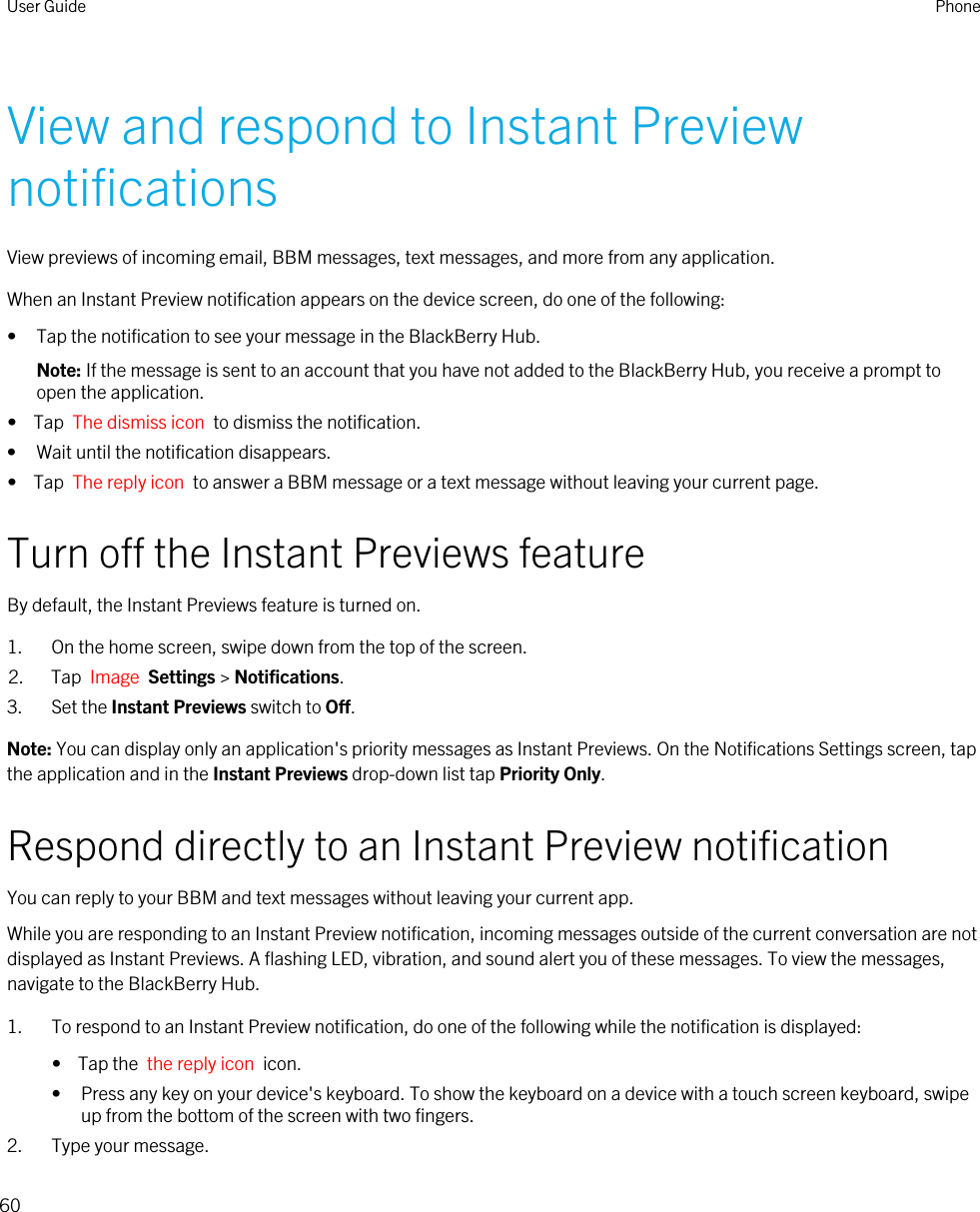 View and respond to Instant Preview notificationsView previews of incoming email, BBM messages, text messages, and more from any application.When an Instant Preview notification appears on the device screen, do one of the following:• Tap the notification to see your message in the BlackBerry Hub.Note: If the message is sent to an account that you have not added to the BlackBerry Hub, you receive a prompt to open the application.•  Tap  The dismiss icon  to dismiss the notification.• Wait until the notification disappears.•  Tap  The reply icon  to answer a BBM message or a text message without leaving your current page.Turn off the Instant Previews featureBy default, the Instant Previews feature is turned on.1. On the home screen, swipe down from the top of the screen.2. Tap  Image  Settings &gt; Notifications.3. Set the Instant Previews switch to Off.Note: You can display only an application&apos;s priority messages as Instant Previews. On the Notifications Settings screen, tap the application and in the Instant Previews drop-down list tap Priority Only.Respond directly to an Instant Preview notificationYou can reply to your BBM and text messages without leaving your current app.While you are responding to an Instant Preview notification, incoming messages outside of the current conversation are not displayed as Instant Previews. A flashing LED, vibration, and sound alert you of these messages. To view the messages, navigate to the BlackBerry Hub.1. To respond to an Instant Preview notification, do one of the following while the notification is displayed:•  Tap the  the reply icon  icon.• Press any key on your device&apos;s keyboard. To show the keyboard on a device with a touch screen keyboard, swipe up from the bottom of the screen with two fingers.2. Type your message.User Guide Phone60