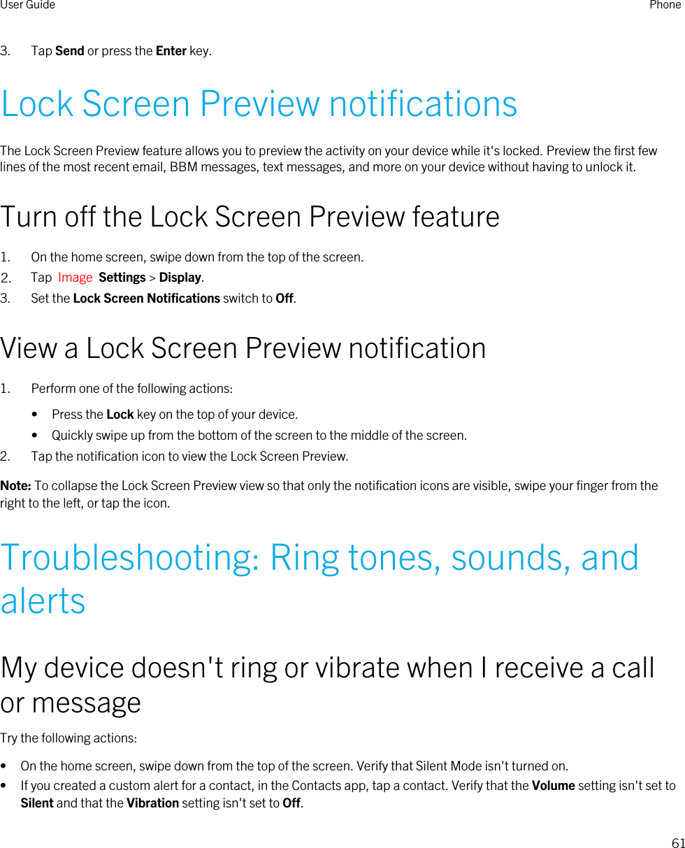 3. Tap Send or press the Enter key.Lock Screen Preview notificationsThe Lock Screen Preview feature allows you to preview the activity on your device while it&apos;s locked. Preview the first few lines of the most recent email, BBM messages, text messages, and more on your device without having to unlock it.Turn off the Lock Screen Preview feature1. On the home screen, swipe down from the top of the screen.2. Tap  Image  Settings &gt; Display.3. Set the Lock Screen Notifications switch to Off.View a Lock Screen Preview notification1. Perform one of the following actions:• Press the Lock key on the top of your device.• Quickly swipe up from the bottom of the screen to the middle of the screen.2. Tap the notification icon to view the Lock Screen Preview.Note: To collapse the Lock Screen Preview view so that only the notification icons are visible, swipe your finger from the right to the left, or tap the icon.Troubleshooting: Ring tones, sounds, and alertsMy device doesn&apos;t ring or vibrate when I receive a call or messageTry the following actions:• On the home screen, swipe down from the top of the screen. Verify that Silent Mode isn&apos;t turned on.• If you created a custom alert for a contact, in the Contacts app, tap a contact. Verify that the Volume setting isn&apos;t set to Silent and that the Vibration setting isn&apos;t set to Off.User Guide Phone61