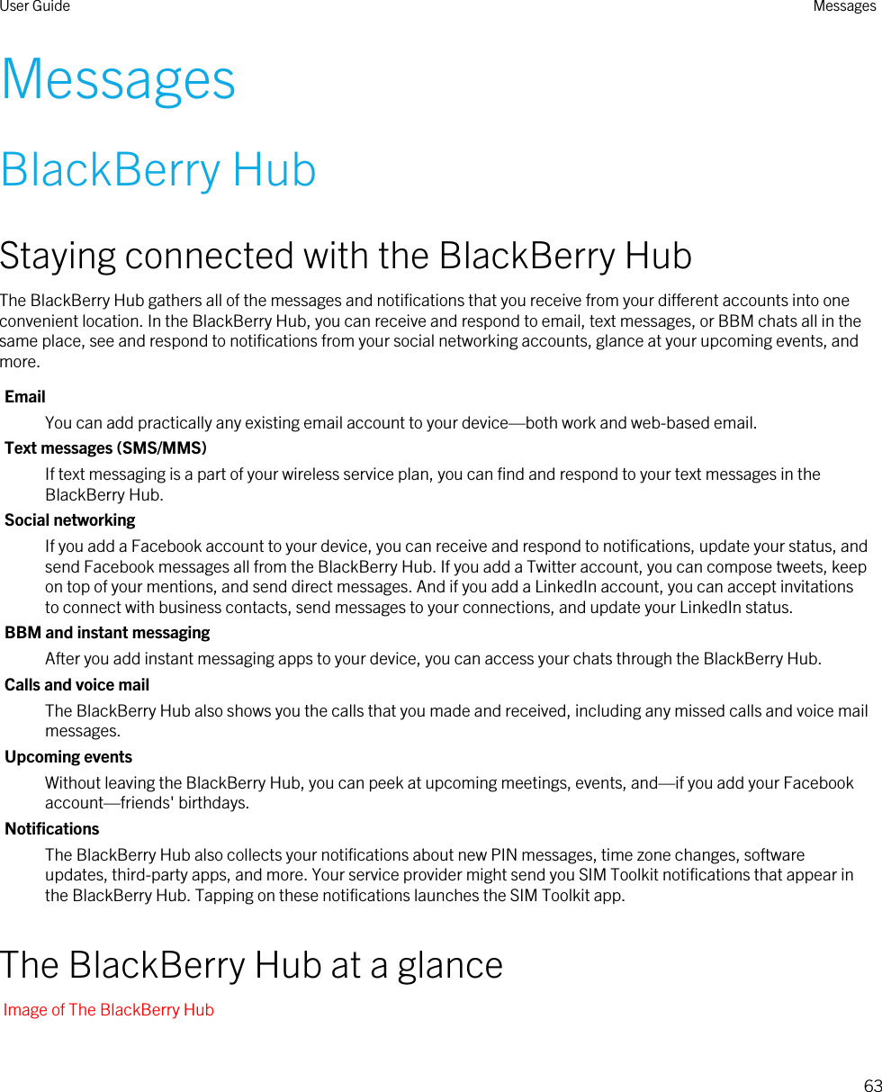 MessagesBlackBerry HubStaying connected with the BlackBerry HubThe BlackBerry Hub gathers all of the messages and notifications that you receive from your different accounts into one convenient location. In the BlackBerry Hub, you can receive and respond to email, text messages, or BBM chats all in the same place, see and respond to notifications from your social networking accounts, glance at your upcoming events, and more.EmailYou can add practically any existing email account to your device—both work and web-based email.Text messages (SMS/MMS)If text messaging is a part of your wireless service plan, you can find and respond to your text messages in the BlackBerry Hub.Social networkingIf you add a Facebook account to your device, you can receive and respond to notifications, update your status, and send Facebook messages all from the BlackBerry Hub. If you add a Twitter account, you can compose tweets, keep on top of your mentions, and send direct messages. And if you add a LinkedIn account, you can accept invitations to connect with business contacts, send messages to your connections, and update your LinkedIn status.BBM and instant messagingAfter you add instant messaging apps to your device, you can access your chats through the BlackBerry Hub.Calls and voice mailThe BlackBerry Hub also shows you the calls that you made and received, including any missed calls and voice mail messages.Upcoming eventsWithout leaving the BlackBerry Hub, you can peek at upcoming meetings, events, and—if you add your Facebook account—friends&apos; birthdays.NotificationsThe BlackBerry Hub also collects your notifications about new PIN messages, time zone changes, software updates, third-party apps, and more. Your service provider might send you SIM Toolkit notifications that appear in the BlackBerry Hub. Tapping on these notifications launches the SIM Toolkit app.The BlackBerry Hub at a glanceImage of The BlackBerry HubUser Guide Messages63