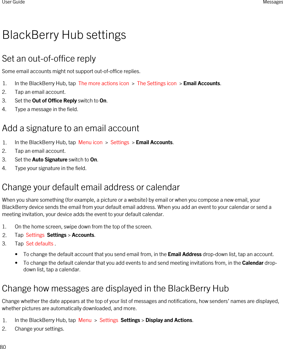 BlackBerry Hub settingsSet an out-of-office replySome email accounts might not support out-of-office replies.1. In the BlackBerry Hub, tap  The more actions icon  &gt;  The Settings icon  &gt; Email Accounts.2. Tap an email account.3. Set the Out of Office Reply switch to On.4. Type a message in the field.Add a signature to an email account1. In the BlackBerry Hub, tap  Menu icon  &gt;  Settings  &gt; Email Accounts.2. Tap an email account.3. Set the Auto Signature switch to On.4. Type your signature in the field.Change your default email address or calendarWhen you share something (for example, a picture or a website) by email or when you compose a new email, your BlackBerry device sends the email from your default email address. When you add an event to your calendar or send a meeting invitation, your device adds the event to your default calendar.1. On the home screen, swipe down from the top of the screen.2. Tap  Settings  Settings &gt; Accounts.3. Tap  Set defaults .• To change the default account that you send email from, in the Email Address drop-down list, tap an account.• To change the default calendar that you add events to and send meeting invitations from, in the Calendar drop-down list, tap a calendar.Change how messages are displayed in the BlackBerry HubChange whether the date appears at the top of your list of messages and notifications, how senders&apos; names are displayed, whether pictures are automatically downloaded, and more.1. In the BlackBerry Hub, tap  Menu  &gt;  Settings  Settings &gt; Display and Actions.2. Change your settings.User Guide Messages80