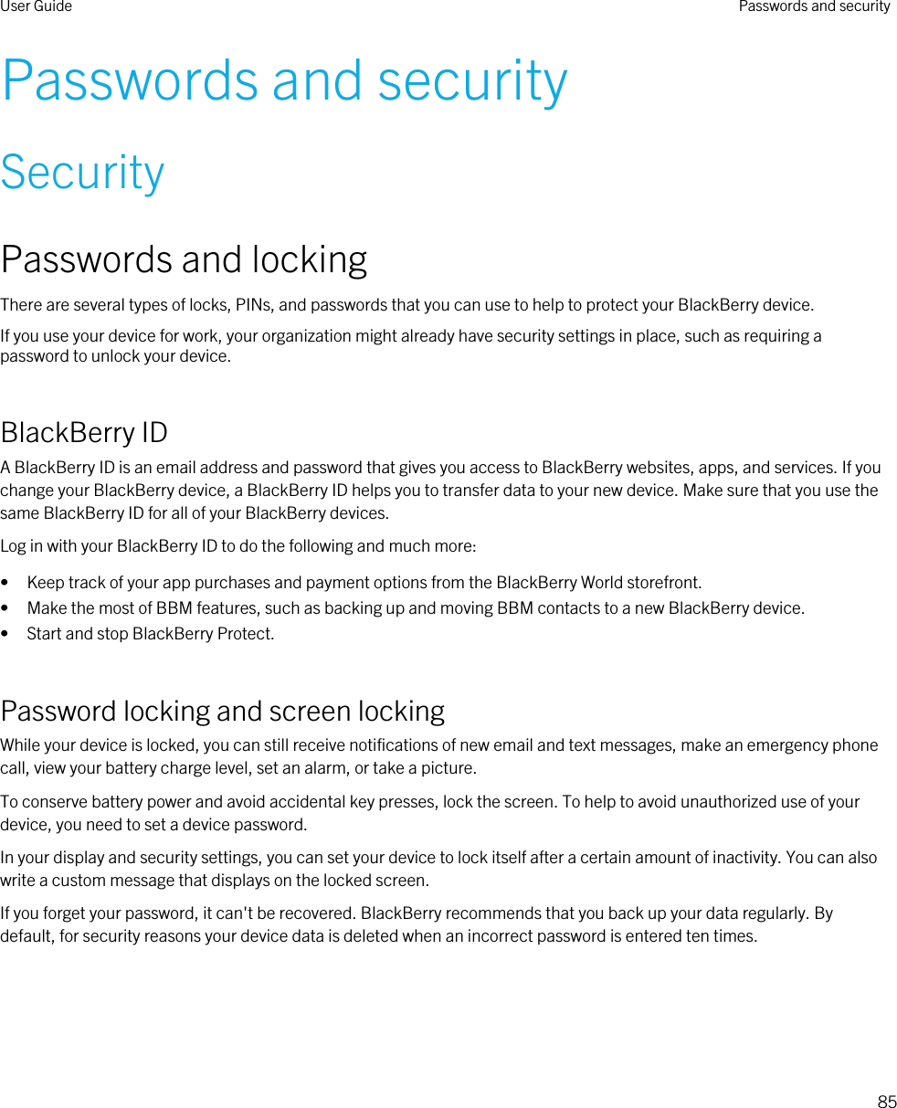 Passwords and securitySecurityPasswords and lockingThere are several types of locks, PINs, and passwords that you can use to help to protect your BlackBerry device.If you use your device for work, your organization might already have security settings in place, such as requiring a password to unlock your device.BlackBerry IDA BlackBerry ID is an email address and password that gives you access to BlackBerry websites, apps, and services. If you change your BlackBerry device, a BlackBerry ID helps you to transfer data to your new device. Make sure that you use the same BlackBerry ID for all of your BlackBerry devices.Log in with your BlackBerry ID to do the following and much more:• Keep track of your app purchases and payment options from the BlackBerry World storefront.• Make the most of BBM features, such as backing up and moving BBM contacts to a new BlackBerry device.• Start and stop BlackBerry Protect.Password locking and screen lockingWhile your device is locked, you can still receive notifications of new email and text messages, make an emergency phone call, view your battery charge level, set an alarm, or take a picture.To conserve battery power and avoid accidental key presses, lock the screen. To help to avoid unauthorized use of your device, you need to set a device password.In your display and security settings, you can set your device to lock itself after a certain amount of inactivity. You can also write a custom message that displays on the locked screen.If you forget your password, it can&apos;t be recovered. BlackBerry recommends that you back up your data regularly. By default, for security reasons your device data is deleted when an incorrect password is entered ten times.User Guide Passwords and security85