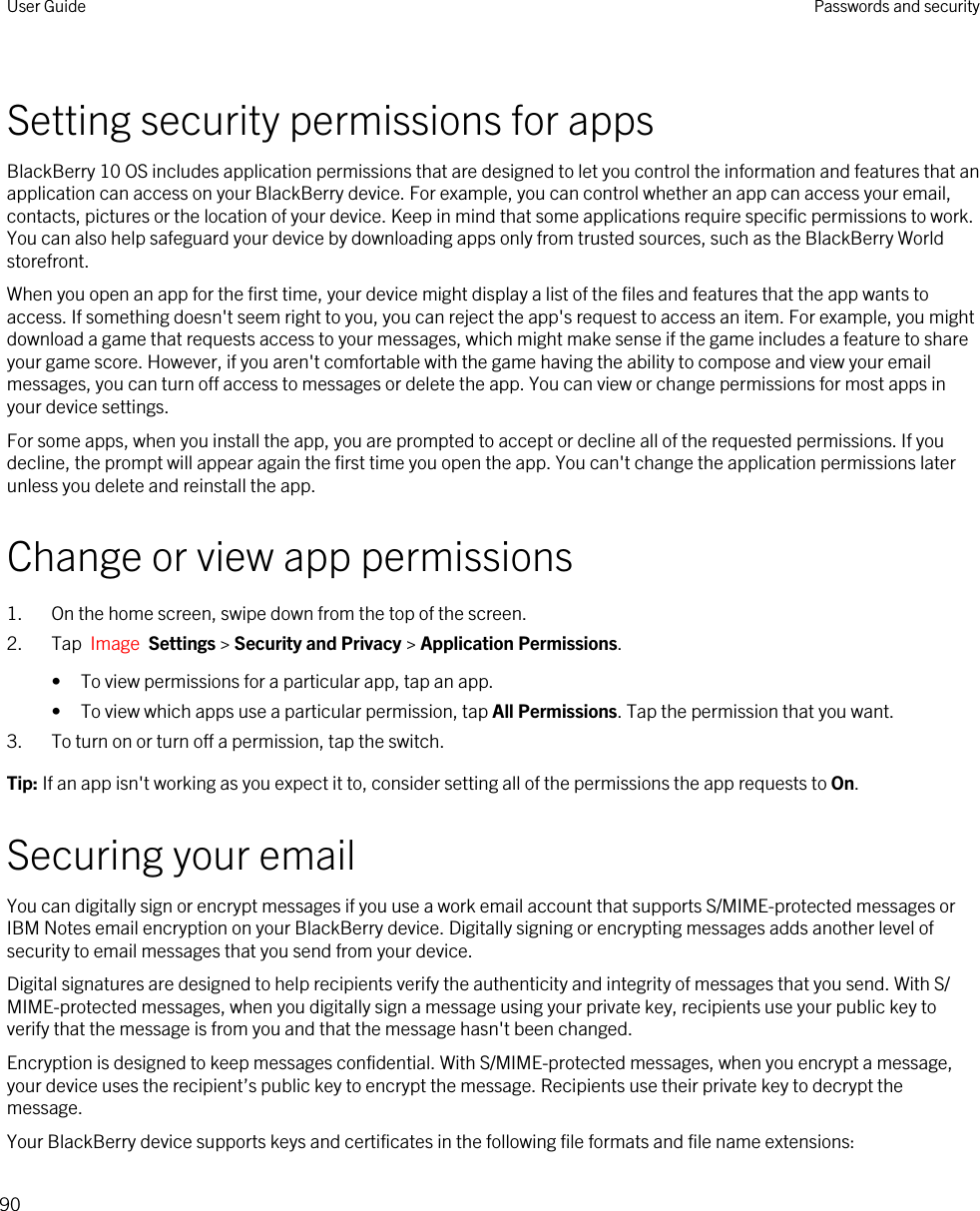 Setting security permissions for appsBlackBerry 10 OS includes application permissions that are designed to let you control the information and features that an application can access on your BlackBerry device. For example, you can control whether an app can access your email, contacts, pictures or the location of your device. Keep in mind that some applications require specific permissions to work. You can also help safeguard your device by downloading apps only from trusted sources, such as the BlackBerry World storefront.When you open an app for the first time, your device might display a list of the files and features that the app wants to access. If something doesn&apos;t seem right to you, you can reject the app&apos;s request to access an item. For example, you might download a game that requests access to your messages, which might make sense if the game includes a feature to share your game score. However, if you aren&apos;t comfortable with the game having the ability to compose and view your email messages, you can turn off access to messages or delete the app. You can view or change permissions for most apps in your device settings.For some apps, when you install the app, you are prompted to accept or decline all of the requested permissions. If you decline, the prompt will appear again the first time you open the app. You can&apos;t change the application permissions later unless you delete and reinstall the app.Change or view app permissions1. On the home screen, swipe down from the top of the screen.2. Tap  Image  Settings &gt; Security and Privacy &gt; Application Permissions. • To view permissions for a particular app, tap an app.• To view which apps use a particular permission, tap All Permissions. Tap the permission that you want.3. To turn on or turn off a permission, tap the switch.Tip: If an app isn&apos;t working as you expect it to, consider setting all of the permissions the app requests to On.Securing your emailYou can digitally sign or encrypt messages if you use a work email account that supports S/MIME-protected messages or IBM Notes email encryption on your BlackBerry device. Digitally signing or encrypting messages adds another level of security to email messages that you send from your device.Digital signatures are designed to help recipients verify the authenticity and integrity of messages that you send. With S/MIME-protected messages, when you digitally sign a message using your private key, recipients use your public key to verify that the message is from you and that the message hasn&apos;t been changed.Encryption is designed to keep messages confidential. With S/MIME-protected messages, when you encrypt a message, your device uses the recipient’s public key to encrypt the message. Recipients use their private key to decrypt the message.Your BlackBerry device supports keys and certificates in the following file formats and file name extensions:User Guide Passwords and security90