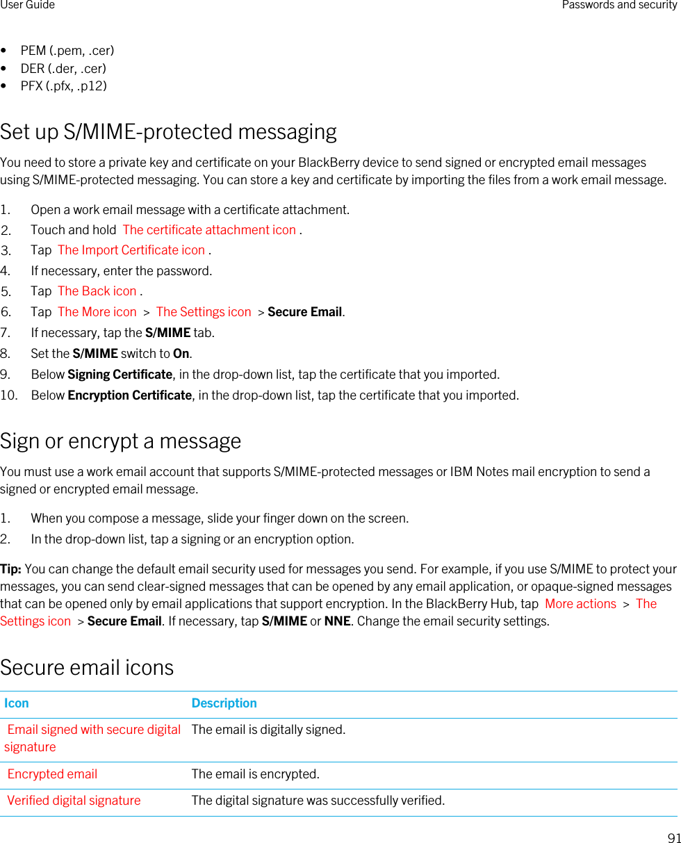• PEM (.pem, .cer)• DER (.der, .cer)• PFX (.pfx, .p12)Set up S/MIME-protected messagingYou need to store a private key and certificate on your BlackBerry device to send signed or encrypted email messages using S/MIME-protected messaging. You can store a key and certificate by importing the files from a work email message.1. Open a work email message with a certificate attachment.2. Touch and hold  The certificate attachment icon . 3. Tap  The Import Certificate icon .4. If necessary, enter the password.5. Tap  The Back icon .6. Tap  The More icon  &gt;  The Settings icon  &gt; Secure Email.7. If necessary, tap the S/MIME tab.8. Set the S/MIME switch to On.9. Below Signing Certificate, in the drop-down list, tap the certificate that you imported.10. Below Encryption Certificate, in the drop-down list, tap the certificate that you imported.Sign or encrypt a messageYou must use a work email account that supports S/MIME-protected messages or IBM Notes mail encryption to send a signed or encrypted email message.1. When you compose a message, slide your finger down on the screen.2. In the drop-down list, tap a signing or an encryption option.Tip: You can change the default email security used for messages you send. For example, if you use S/MIME to protect your messages, you can send clear-signed messages that can be opened by any email application, or opaque-signed messages that can be opened only by email applications that support encryption. In the BlackBerry Hub, tap  More actions  &gt;  The Settings icon  &gt; Secure Email. If necessary, tap S/MIME or NNE. Change the email security settings.Secure email iconsIcon DescriptionEmail signed with secure digital signatureThe email is digitally signed.Encrypted email The email is encrypted.Verified digital signature The digital signature was successfully verified.User Guide Passwords and security91