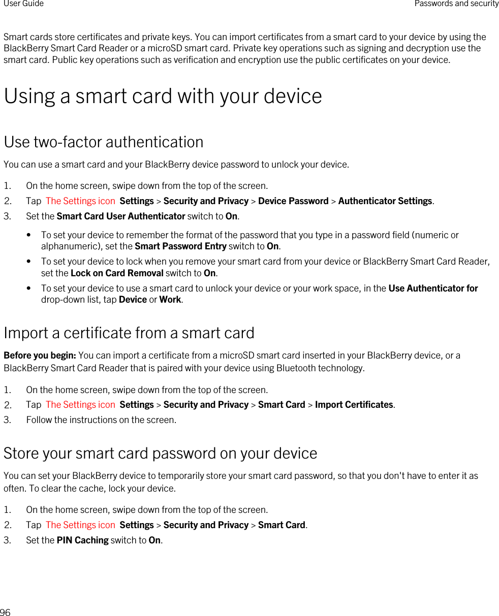 Smart cards store certificates and private keys. You can import certificates from a smart card to your device by using the BlackBerry Smart Card Reader or a microSD smart card. Private key operations such as signing and decryption use the smart card. Public key operations such as verification and encryption use the public certificates on your device.Using a smart card with your deviceUse two-factor authenticationYou can use a smart card and your BlackBerry device password to unlock your device.1. On the home screen, swipe down from the top of the screen.2. Tap  The Settings icon  Settings &gt; Security and Privacy &gt; Device Password &gt; Authenticator Settings.3. Set the Smart Card User Authenticator switch to On.• To set your device to remember the format of the password that you type in a password field (numeric or alphanumeric), set the Smart Password Entry switch to On.• To set your device to lock when you remove your smart card from your device or BlackBerry Smart Card Reader, set the Lock on Card Removal switch to On.• To set your device to use a smart card to unlock your device or your work space, in the Use Authenticator for drop-down list, tap Device or Work.Import a certificate from a smart cardBefore you begin: You can import a certificate from a microSD smart card inserted in your BlackBerry device, or a BlackBerry Smart Card Reader that is paired with your device using Bluetooth technology.1. On the home screen, swipe down from the top of the screen.2. Tap  The Settings icon  Settings &gt; Security and Privacy &gt; Smart Card &gt; Import Certificates.3. Follow the instructions on the screen.Store your smart card password on your deviceYou can set your BlackBerry device to temporarily store your smart card password, so that you don&apos;t have to enter it as often. To clear the cache, lock your device.1. On the home screen, swipe down from the top of the screen.2. Tap  The Settings icon  Settings &gt; Security and Privacy &gt; Smart Card.3. Set the PIN Caching switch to On.User Guide Passwords and security96