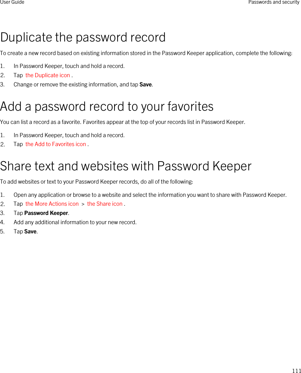 Duplicate the password recordTo create a new record based on existing information stored in the Password Keeper application, complete the following:1. In Password Keeper, touch and hold a record.2. Tap  the Duplicate icon .3. Change or remove the existing information, and tap Save.Add a password record to your favoritesYou can list a record as a favorite. Favorites appear at the top of your records list in Password Keeper.1. In Password Keeper, touch and hold a record.2. Tap  the Add to Favorites icon .Share text and websites with Password KeeperTo add websites or text to your Password Keeper records, do all of the following:1. Open any application or browse to a website and select the information you want to share with Password Keeper.2. Tap  the More Actions icon  &gt;  the Share icon .3. Tap Password Keeper.4. Add any additional information to your new record.5. Tap Save.User Guide Passwords and security111