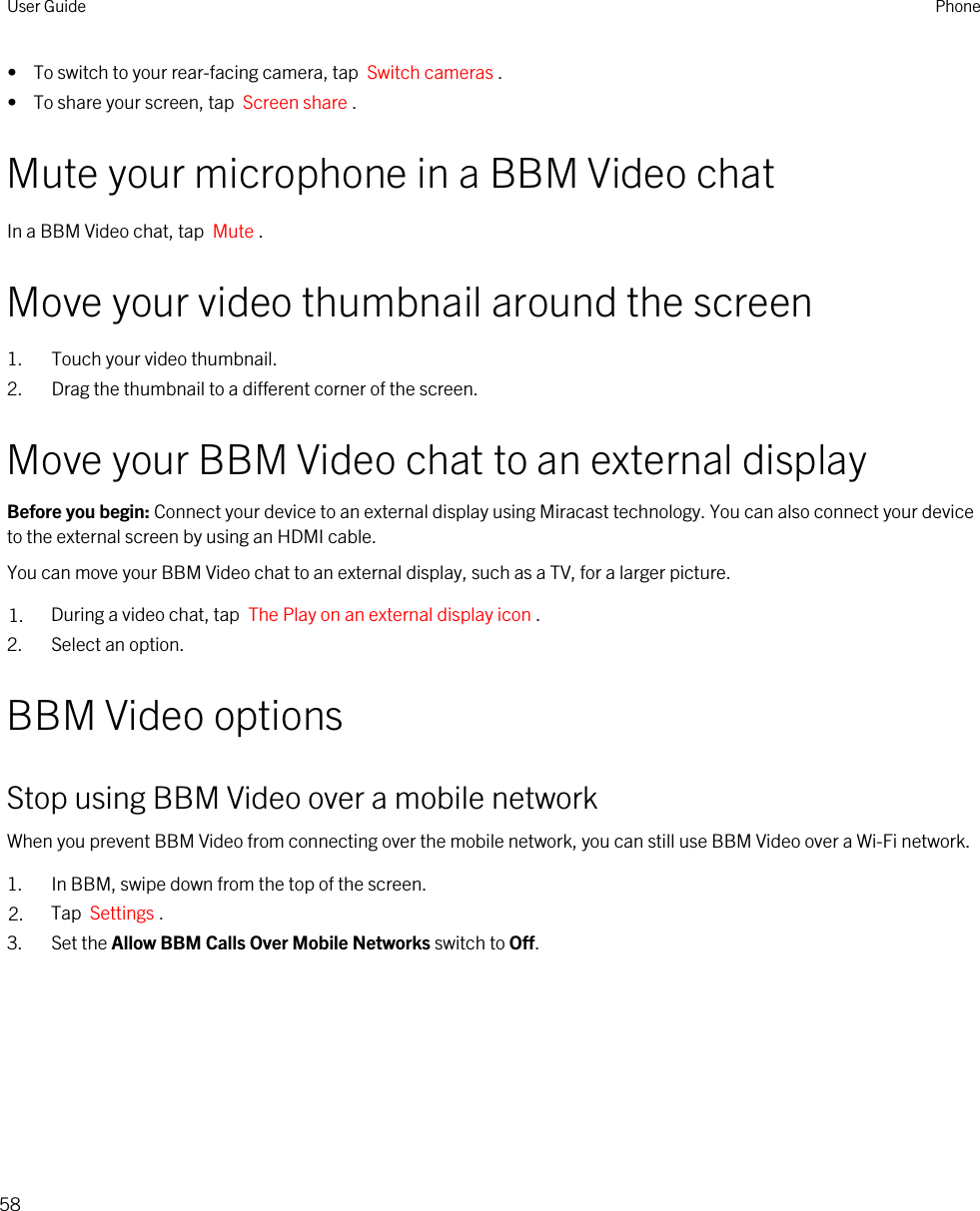 •  To switch to your rear-facing camera, tap  Switch cameras .•  To share your screen, tap  Screen share .Mute your microphone in a BBM Video chatIn a BBM Video chat, tap  Mute .Move your video thumbnail around the screen1. Touch your video thumbnail.2. Drag the thumbnail to a different corner of the screen.Move your BBM Video chat to an external displayBefore you begin: Connect your device to an external display using Miracast technology. You can also connect your device to the external screen by using an HDMI cable.You can move your BBM Video chat to an external display, such as a TV, for a larger picture.1. During a video chat, tap  The Play on an external display icon .2. Select an option.BBM Video optionsStop using BBM Video over a mobile networkWhen you prevent BBM Video from connecting over the mobile network, you can still use BBM Video over a Wi-Fi network.1. In BBM, swipe down from the top of the screen.2. Tap  Settings .3. Set the Allow BBM Calls Over Mobile Networks switch to Off.User Guide Phone58