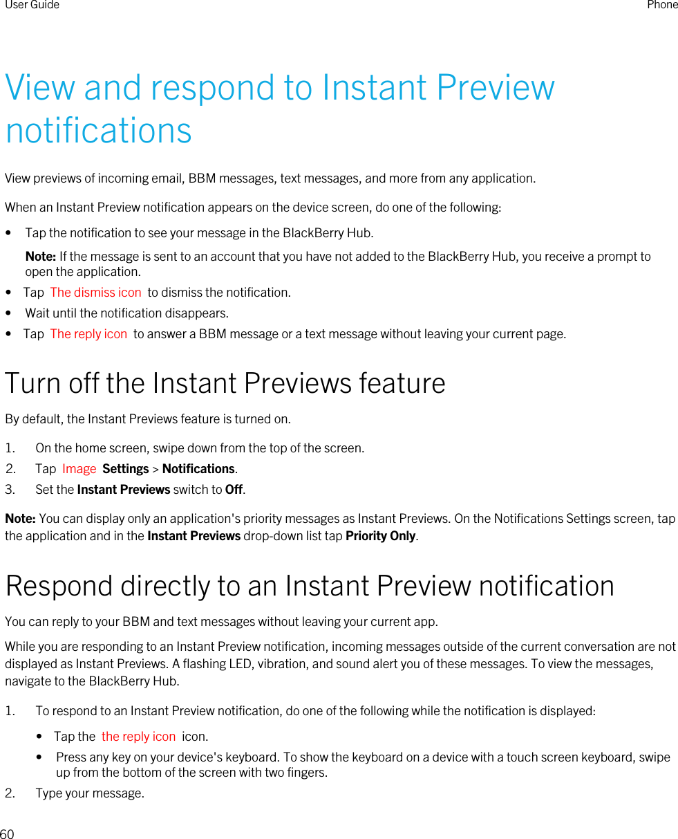 View and respond to Instant Preview notificationsView previews of incoming email, BBM messages, text messages, and more from any application.When an Instant Preview notification appears on the device screen, do one of the following:• Tap the notification to see your message in the BlackBerry Hub.Note: If the message is sent to an account that you have not added to the BlackBerry Hub, you receive a prompt to open the application.•  Tap  The dismiss icon  to dismiss the notification.• Wait until the notification disappears.•  Tap  The reply icon  to answer a BBM message or a text message without leaving your current page.Turn off the Instant Previews featureBy default, the Instant Previews feature is turned on.1. On the home screen, swipe down from the top of the screen.2. Tap  Image  Settings &gt; Notifications.3. Set the Instant Previews switch to Off.Note: You can display only an application&apos;s priority messages as Instant Previews. On the Notifications Settings screen, tap the application and in the Instant Previews drop-down list tap Priority Only.Respond directly to an Instant Preview notificationYou can reply to your BBM and text messages without leaving your current app.While you are responding to an Instant Preview notification, incoming messages outside of the current conversation are not displayed as Instant Previews. A flashing LED, vibration, and sound alert you of these messages. To view the messages, navigate to the BlackBerry Hub.1. To respond to an Instant Preview notification, do one of the following while the notification is displayed:•  Tap the  the reply icon  icon.• Press any key on your device&apos;s keyboard. To show the keyboard on a device with a touch screen keyboard, swipe up from the bottom of the screen with two fingers.2. Type your message.User Guide Phone60