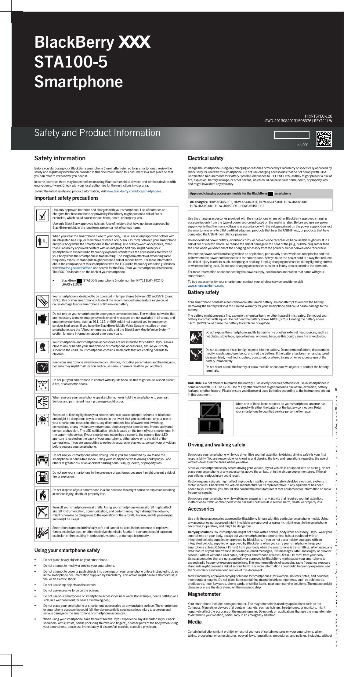 BlackBerry ;;; STA100-5 SmartphoneSafety and Product InformationPRINTSPEC-128SWD-20130820131505376 | RFY111LWall-001Safety informationBefore you start using your BlackBerry smartphone (hereinafter referred to as smartphone), review the safety and regulatory information provided in this document. Keep this document in a safe place so that you can refer to it whenever you need it.In some countries there may be restrictions on using Bluetooth enabled devices and wireless devices with encryption software. Check with your local authorities for the restrictions in your area.To find the latest safety and product information, visit www.blackberry.com/docs/smartphones.Important safety precautionsUse only approved batteries and chargers with your smartphone. Use of batteries or chargers that have not been approved by BlackBerry might present a risk of fire or explosion, which could cause serious harm, death, or property loss.Use only BlackBerry approved holsters. Use of holsters that have not been approved by BlackBerry might, in the long term, present a risk of serious harm.When you wear the smartphone close to your body, use a BlackBerry approved holster with an integrated belt clip, or maintain a distance of 0.59 in. (15 mm) between your smartphone and your body while the smartphone is transmitting. Use of body-worn accessories, other than BlackBerry approved holsters with an integrated belt clip, might cause your smartphone to exceed radio frequency exposure standards if the accessories are worn on your body while the smartphone is transmitting. The long term effects of exceeding radio frequency exposure standards might present a risk of serious harm. For more information about the compliance of this smartphone with the FCC radio frequency emission guidelines, visit www.fcc.gov/oet/ea/fccid and search for the FCC ID for your smartphone listed below. The FCC ID is located on the back of your smartphone.• BlackBerry   STA100-5 smartphone (model number RFY111LW): FCC ID L6ARFY110LWYour smartphone is designed to be operated in temperatures between 32 and 95°F (0 and 35°C). Use of your smartphone outside of the recommended temperature range could cause damage to your smartphone or lithium-ion battery.Do not rely on your smartphone for emergency communications. The wireless networks that are necessary to make emergency calls or send messages are not available in all areas, and emergency numbers, such as 911, 112, or 999, might not connect you to emergency services in all areas. If you have the BlackBerry Mobile Voice System installed on your smartphone, see the &quot;About emergency calls and the BlackBerry Mobile Voice System&quot; section for more information about emergency calls.Your smartphone and smartphone accessories are not intended for children. If you allow a child to use or handle your smartphone or smartphone accessories, ensure you strictly supervise the child. Your smartphone contains small parts that are choking hazards to children.Keep your smartphone away from medical devices, including pacemakers and hearing aids, because they might malfunction and cause serious harm or death to you or others.Do not put your smartphone in contact with liquids because this might cause a short circuit, a fire, or an electric shock.When you use your smartphone speakerphone, never hold the smartphone to your ear. Serious and permanent hearing damage could occur.Exposure to flashing lights on your smartphone can cause epileptic seizures or blackouts and might be dangerous to you or others. In the event that you experience, or your use of your smartphone causes in others, any disorientation, loss of awareness, twitching, convulsions, or any involuntary movements, stop using your smartphone immediately and consult a physician. The LED notification light is located on the front of your smartphone, in the upper-right corner. If your smartphone model has a camera, the camera flash LED aperture is located on the back of your smartphone, either above or to the right of the camera lens. If you are susceptible to epileptic seizures or blackouts, consult your physician before you use your smartphone.Do not use your smartphone while driving unless you are permitted by law to use the smartphone in hands-free mode. Using your smartphone while driving could put you and others at greater risk of an accident causing serious injury, death, or property loss.Do not use your smartphone in the presence of gas fumes because it might present a risk of fire or explosion.Do not dispose of your smartphone in a fire because this might cause an explosion resulting in serious injury, death, or property loss.Turn off your smartphone on aircrafts. Using your smartphone on an aircraft might affect aircraft instrumentation, communication, and performance; might disrupt the network; might otherwise be dangerous to the operation of the aircraft, its crew, and its passengers; and might be illegal.Smartphones are not intrinsically safe and cannot be used in the presence of explosive fumes, explosive dust, or other explosive chemicals. Sparks in such areas could cause an explosion or fire resulting in serious injury, death, or damage to property.Using your smartphone safely• Do not place heavy objects on your smartphone.• Do not attempt to modify or service your smartphone.• Do not attempt to cover or push objects into openings on your smartphone unless instructed to do so in the smartphone documentation supplied by BlackBerry. This action might cause a short circuit, a fire, or an electric shock.• Do not use sharp objects on the screen.• Do not use excessive force on the screen.• Do not use your smartphone or smartphone accessories near water (for example, near a bathtub or a sink, in a wet basement, or near a swimming pool).• Do not place your smartphone or smartphone accessories on any unstable surface. The smartphone or smartphone accessories could fall, thereby potentially causing serious injury to a person and serious damage to the smartphone or smartphone accessory.• When using your smartphone, take frequent breaks. If you experience any discomfort in your neck, shoulders, arms, wrists, hands (including thumbs and fingers), or other parts of the body when using your smartphone, cease use immediately. If discomfort persists, consult a physician.Electrical safetyCharge the smartphone using only charging accessories provided by BlackBerry or specifically approved by BlackBerry for use with this smartphone. Do not use charging accessories that do not comply with CTIA Certification Requirements for Battery System Compliance to IEEE Std 1725, as they might present a risk of fire, explosion, battery leakage, or other hazard, which could cause serious harm, death, or property loss, and might invalidate any warranty.Approved charging accessory models for the BlackBerry  smartphoneAC chargers: HDW-46445-001, HDW-46446-001, HDW-46447-001, HDW-46448-001, HDW-46449-001, HDW-46450-001, HDW-46451-001Use the charging accessories provided with the smartphone or any other BlackBerry approved charging accessories only from the type of power source indicated on the marking label. Before you use any power supply, verify that the mains voltage is in accordance with the voltage printed on the power supply. Connect the smartphone only to CTIA certified adapters, products that bear the USB-IF logo, or products that have completed the USB-IF compliance program.Do not overload power outlets, extension cords, or convenience receptacles because this might result in a risk of fire or electric shock. To reduce the risk of damage to the cord or the plug, pull the plug rather than the cord when you disconnect the charging accessory from the power outlet or convenience receptacle.Protect the power cord from being walked on or pinched, particularly at convenience receptacles and the point where the power cord connects to the smartphone. Always route the power cord in a way that reduces the risk of injury to others, such as tripping or choking. Unplug charging accessories during lightning storms or when not being used. Do not use charging accessories outside or in any area exposed to the elements.For more information about connecting the power supply, see the documentation that came with your smartphone.To buy accessories for your smartphone, contact your wireless service provider or visit www.shopblackberry.com.Battery safetyYour smartphone contains a non-removable lithium-ion battery. Do not attempt to remove the battery. Removing the battery will void the Limited Warranty for your smartphone and could cause damage to the battery.The battery might present a fire, explosion, chemical burn, or other hazard if mistreated. Do not put your battery in contact with liquids. Do not heat the battery above 140°F (60°C). Heating the battery above 140°F (60°C) could cause the battery to catch fire or explode.Do not expose the smartphone and its battery to fire or other external heat sources, such as hot plates, stove tops, space heaters, or ovens, because this could cause fire or explosion.Do not attempt to insert foreign objects into the battery. Do not remanufacture, disassemble, modify, crush, puncture, bend, or shred the battery. If the battery has been remanufactured, disassembled, modified, crushed, punctured, or altered in any other way, cease use of the battery immediately.Do not short-circuit the battery or allow metallic or conductive objects to contact the battery terminals.CAUTION: Do not attempt to remove the battery. BlackBerry specifies batteries for use in smartphones in compliance with IEEE Std 1725. Use of any other batteries might present a risk of fire, explosion, battery leakage, or other hazard. Please ensure you dispose of used batteries according to the instructions set out in this document.When one of these icons appears on your smartphone, an error has occurred with either the battery or the battery connection. Return your smartphone to qualified service personnel for repair.Driving and walking safelyDo not use your smartphone while you drive. Give your full attention to driving; driving safely is your first responsibility. You are responsible for knowing and obeying the laws and regulations regarding the use of wireless devices in the areas where you drive.Store your smartphone safely before driving your vehicle. If your vehicle is equipped with an air bag, do not place your smartphone or any accessories above the air bag, or in the air bag deployment area. If the air bag inflates, serious injury could result.Radio frequency signals might affect improperly installed or inadequately shielded electronic systems in motor vehicles. Check with the vehicle manufacturer or its representative. If any equipment has been added to your vehicle, you should also consult the manufacturer of that equipment for information on radio frequency signals.Do not use your smartphone while walking or engaging in any activity that requires your full attention. Inattention to traffic or other pedestrian hazards could result in serious harm, death, or property loss.AccessoriesUse only those accessories approved by BlackBerry for use with this particular smartphone model. Using any accessories not approved might invalidate any approval or warranty, might result in the smartphone becoming inoperative, and might be dangerous.Carrying solutions: Your smartphone might not come with a holster (body-worn accessory). If you wear your smartphone on your body, always put your smartphone in a smartphone holster equipped with an integrated belt clip supplied or approved by BlackBerry. If you do not use a holster equipped with an integrated belt clip supplied or approved by BlackBerry when you carry your smartphone, keep your smartphone at least 0.59 in. (15 mm) from your body when the smartphone is transmitting. When using any data feature of your smartphone (for example, email messages, PIN messages, MMS messages, or browser service), with or without a USB cable, hold your smartphone at least 0.59 in. (15 mm) from your body. Using accessories that are not supplied by or approved by BlackBerry might cause your smartphone to exceed radio frequency exposure guidelines. The long-term effects of exceeding radio frequency exposure standards might present a risk of serious harm. For more information about radio frequency exposure, see the &quot;Compliance information&quot; section of this document.Most BlackBerry approved carrying solutions for smartphones (for example, holsters, totes, and pouches) incorporate a magnet. Do not place items containing magnetic strip components, such as debit cards, credit cards, hotel key cards, phone cards, or similar items, near such carrying solutions. The magnet might damage or erase the data stored on the magnetic strip.MagnetometerYour smartphone includes a magnetometer. The magnetometer is used by applications such as the Compass. Magnets or devices that contain magnets, such as holsters, headphones, or monitors, might negatively affect the accuracy of the magnetometer. Do not rely on applications that use the magnetometer to determine your location, particularly in an emergency situation.MediaCertain jurisdictions might prohibit or restrict your use of certain features on your smartphone. When taking, processing, or using pictures, obey all laws, regulations, procedures, and policies, including, without BlackBerry Confidential and Proprietary Information - Approved Third Parties