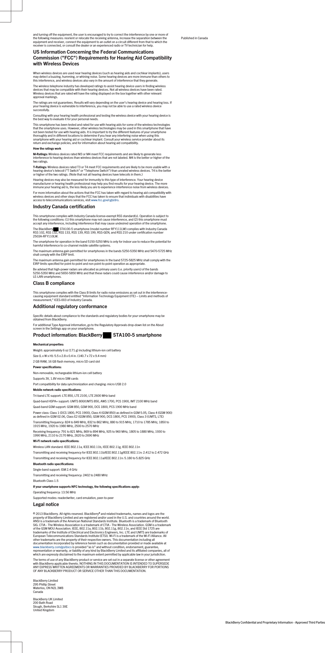 and turning off the equipment, the user is encouraged to try to correct the interference by one or more of the following measures: reorient or relocate the receiving antenna, increase the separation between the equipment and receiver, connect the equipment to an outlet on a circuit different from that to which the receiver is connected, or consult the dealer or an experienced radio or TV technician for help.US Information Concerning the Federal Communications Commission (&quot;FCC&quot;) Requirements for Hearing Aid Compatibility with Wireless DevicesWhen wireless devices are used near hearing devices (such as hearing aids and cochlear implants), users may detect a buzzing, humming, or whining noise. Some hearing devices are more immune than others to this interference, and wireless devices also vary in the amount of interference that they generate.The wireless telephone industry has developed ratings to assist hearing device users in finding wireless devices that may be compatible with their hearing devices. Not all wireless devices have been rated. Wireless devices that are rated will have the rating displayed on the box together with other relevant approval markings.The ratings are not guarantees. Results will vary depending on the user&apos;s hearing device and hearing loss. If your hearing device is vulnerable to interference, you may not be able to use a rated wireless device successfully.Consulting with your hearing health professional and testing the wireless device with your hearing device is the best way to evaluate it for your personal needs.This smartphone has been tested and rated for use with hearing aids for some of the wireless technologies that the smartphone uses. However, other wireless technologies may be used in this smartphone that have not been tested for use with hearing aids. It is important to try the different features of your smartphone thoroughly and in different locations to determine if you hear any interfering noise when using this smartphone with your hearing aid or cochlear implant. Consult your wireless service provider about its return and exchange policies, and for information about hearing aid compatibility.How the ratings workM-Ratings: Wireless devices rated M3 or M4 meet FCC requirements and are likely to generate less interference to hearing devices than wireless devices that are not labeled. M4 is the better or higher of the two ratings.T-Ratings: Wireless devices rated T3 or T4 meet FCC requirements and are likely to be more usable with a hearing device&apos;s telecoil (&quot;T Switch&quot; or &quot;Telephone Switch&quot;) than unrated wireless devices. T4 is the better or higher of the two ratings. (Note that not all hearing devices have telecoils in them.)Hearing devices may also be measured for immunity to this type of interference. Your hearing device manufacturer or hearing health professional may help you find results for your hearing device. The more immune your hearing aid is, the less likely you are to experience interference noise from wireless devices.For more information about the actions that the FCC has taken with regard to hearing aid compatibility with wireless devices and other steps that the FCC has taken to ensure that individuals with disabilities have access to telecommunications services, visit www.fcc.gov/cgb/dro.Industry Canada certificationThis smartphone complies with Industry Canada license-exempt RSS standard(s). Operation is subject to the following conditions: (1) this smartphone may not cause interference, and (2) this smartphone must accept any interference, including interference that may cause undesired operation of the smartphone.The BlackBerry  STA100-5 smartphone (model number RFY111LW) complies with Industry Canada RSS 102, RSS 132, RSS 133, RSS 139, RSS 199, RSS-GEN, and RSS 210 under certification number 2503A-RFY110LW.The smartphone for operation in the band 5150-5250 MHz is only for indoor use to reduce the potential for harmful interference to co-channel mobile satellite systems.The maximum antenna gain permitted for smartphones in the bands 5250-5350 MHz and 5470-5725 MHz shall comply with the EIRP limit.The maximum antenna gain permitted for smartphones in the band 5725-5825 MHz shall comply with the EIRP limits specified for point-to-point and non point-to-point operation as appropriate.Be advised that high-power radars are allocated as primary users (i.e. priority users) of the bands 5250-5350 MHz and 5650-5850 MHz and that these radars could cause interference and/or damage to LE-LAN smartphones.Class B complianceThis smartphone complies with the Class B limits for radio noise emissions as set out in the interference-causing equipment standard entitled “Information Technology Equipment (ITE) – Limits and methods of measurement,” ICES-003 of Industry Canada.Additional regulatory conformanceSpecific details about compliance to the standards and regulatory bodies for your smartphone may be obtained from BlackBerry.For additional Type Approval information, go to the Regulatory Approvals drop-down list on the About screen in the Settings app on your smartphone.Product information: BlackBerry   STA100-5 smartphoneMechanical properties:Weight: approximately 6 oz (171 g) including lithium-ion cell batterySize (L x W x H): 5.5 x 2.8 x 0.4 in. (140.7 x 72 x 9.4 mm)2 GB RAM, 16 GB flash memory, micro SD card slotPower specifications:Non-removable, rechargeable lithium-ion cell batterySupports 3V, 1.8V micro SIM cardsPort compatibility for data synchronization and charging: micro USB 2.0Mobile network radio specifications:Tri-band LTE support: LTE 850, LTE 2100, LTE 2600 MHz bandQuad-band HSPA+ support: UMTS 800/UMTS 850, AWS 1700, PCS 1900, IMT 2100 MHz bandQuad-band GSM support: GSM 850, GSM 900, DCS 1800, PCS 1900 MHz bandPower class: Class 1 (DCS 1800, PCS 1900), Class 4 (GSM 850) as defined in GSM 5.05, Class 4 (GSM 900) as defined in GSM 02.06, Class E2 (GSM 850, GSM 900, DCS 1800, PCS 1900), Class 3 (UMTS, LTE)Transmitting frequency: 824 to 849 MHz, 832 to 862 MHz, 880 to 915 MHz, 1710 to 1785 MHz, 1850 to 1915 MHz, 1920 to 1980 MHz, 2500 to 2570 MHzReceiving frequency: 791 to 821 MHz, 869 to 894 MHz, 925 to 960 MHz, 1805 to 1880 MHz, 1930 to 1990 MHz, 2110 to 2170 MHz, 2620 to 2690 MHzWi-Fi network radio specifications: Wireless LAN standard: IEEE 802.11a, IEEE 802.11b, IEEE 802.11g, IEEE 802.11nTransmitting and receiving frequency for IEEE 802.11b/IEEE 802.11g/IEEE 802.11n: 2.412 to 2.472 GHzTransmitting and receiving frequency for IEEE 802.11a/IEEE 802.11n: 5.180 to 5.825 GHzBluetooth radio specifications:Single-band support: ISM 2.4 GHzTransmitting and receiving frequency: 2402 to 2480 MHzBluetooth Class 1.5If your smartphone supports NFC technology, the following specifications apply:Operating frequency: 13.56 MHzSupported modes: reader/writer, card emulation, peer-to-peerLegal notice© 2013 BlackBerry. All rights reserved. BlackBerry® and related trademarks, names and logos are the property of BlackBerry Limited and are registered and/or used in the U.S. and countries around the world. ANSI is a trademark of the American National Standards Institute. Bluetooth is a trademark of Bluetooth SIG. CTIA - The Wireless Association is a trademark of CTIA - The Wireless Association. GSM is a trademark of the GSM MOU Association. IEEE, 802.11a, 802.11b, 802.11g, 802.11n, and IEEE Std 1725 are trademarks of the Institute of Electrical and Electronics Engineers, Inc. LTE and UMTS are trademarks of European Telecommunications Standards Institute (ETSI). Wi-Fi is a trademark of the Wi-Fi Alliance. All other trademarks are the property of their respective owners. This documentation including all documentation incorporated by reference herein such as documentation provided or made available at www.blackberry.com/go/docs is provided &quot;as is&quot; and without condition, endorsement, guarantee, representation or warranty, or liability of any kind by BlackBerry Limited and its affiliated companies, all of which are expressly disclaimed to the maximum extent permitted by applicable law in your jurisdiction.The terms of use of any BlackBerry product or service are set out in a separate license or other agreement with BlackBerry applicable thereto. NOTHING IN THIS DOCUMENTATION IS INTENDED TO SUPERSEDE ANY EXPRESS WRITTEN AGREEMENTS OR WARRANTIES PROVIDED BY BLACKBERRY FOR PORTIONS OF ANY BLACKBERRY PRODUCT OR SERVICE OTHER THAN THIS DOCUMENTATION.BlackBerry Limited295 Phillip StreetWaterloo, ON N2L 3W8CanadaBlackBerry UK Limited200 Bath RoadSlough, Berkshire SL1 3XEUnited KingdomPublished in CanadaBlackBerry Confidential and Proprietary Information - Approved Third Parties