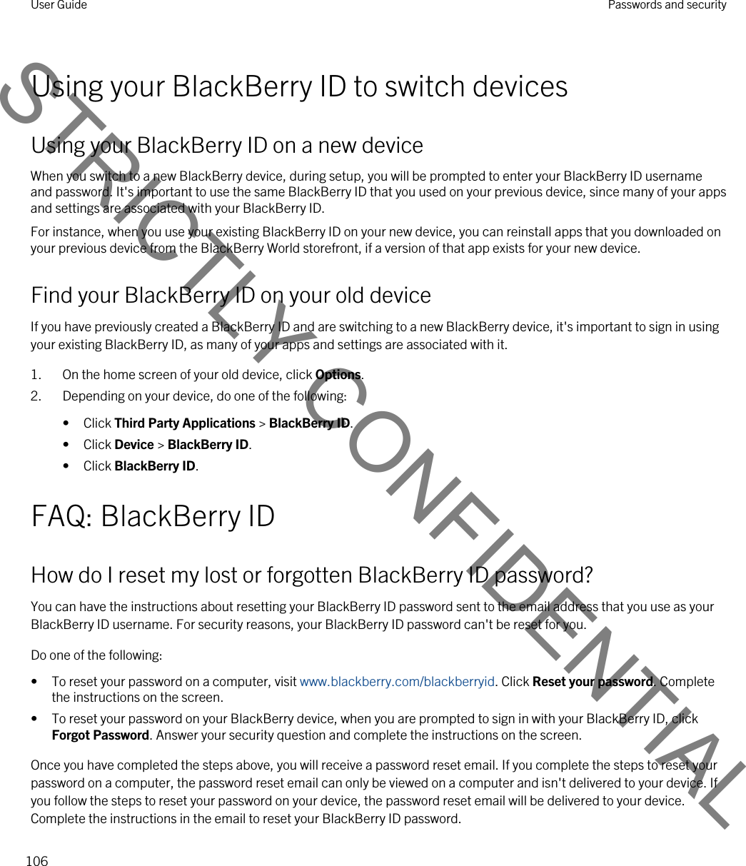 Using your BlackBerry ID to switch devicesUsing your BlackBerry ID on a new deviceWhen you switch to a new BlackBerry device, during setup, you will be prompted to enter your BlackBerry ID username and password. It&apos;s important to use the same BlackBerry ID that you used on your previous device, since many of your apps and settings are associated with your BlackBerry ID.For instance, when you use your existing BlackBerry ID on your new device, you can reinstall apps that you downloaded on your previous device from the BlackBerry World storefront, if a version of that app exists for your new device.Find your BlackBerry ID on your old deviceIf you have previously created a BlackBerry ID and are switching to a new BlackBerry device, it&apos;s important to sign in using your existing BlackBerry ID, as many of your apps and settings are associated with it.1. On the home screen of your old device, click Options.2. Depending on your device, do one of the following:• Click Third Party Applications &gt; BlackBerry ID.• Click Device &gt; BlackBerry ID.• Click BlackBerry ID.FAQ: BlackBerry IDHow do I reset my lost or forgotten BlackBerry ID password?You can have the instructions about resetting your BlackBerry ID password sent to the email address that you use as your BlackBerry ID username. For security reasons, your BlackBerry ID password can&apos;t be reset for you.Do one of the following:• To reset your password on a computer, visit www.blackberry.com/blackberryid. Click Reset your password. Complete the instructions on the screen.• To reset your password on your BlackBerry device, when you are prompted to sign in with your BlackBerry ID, click Forgot Password. Answer your security question and complete the instructions on the screen.Once you have completed the steps above, you will receive a password reset email. If you complete the steps to reset your password on a computer, the password reset email can only be viewed on a computer and isn&apos;t delivered to your device. If you follow the steps to reset your password on your device, the password reset email will be delivered to your device. Complete the instructions in the email to reset your BlackBerry ID password.User Guide Passwords and security106STRICTLY CONFIDENTIAL