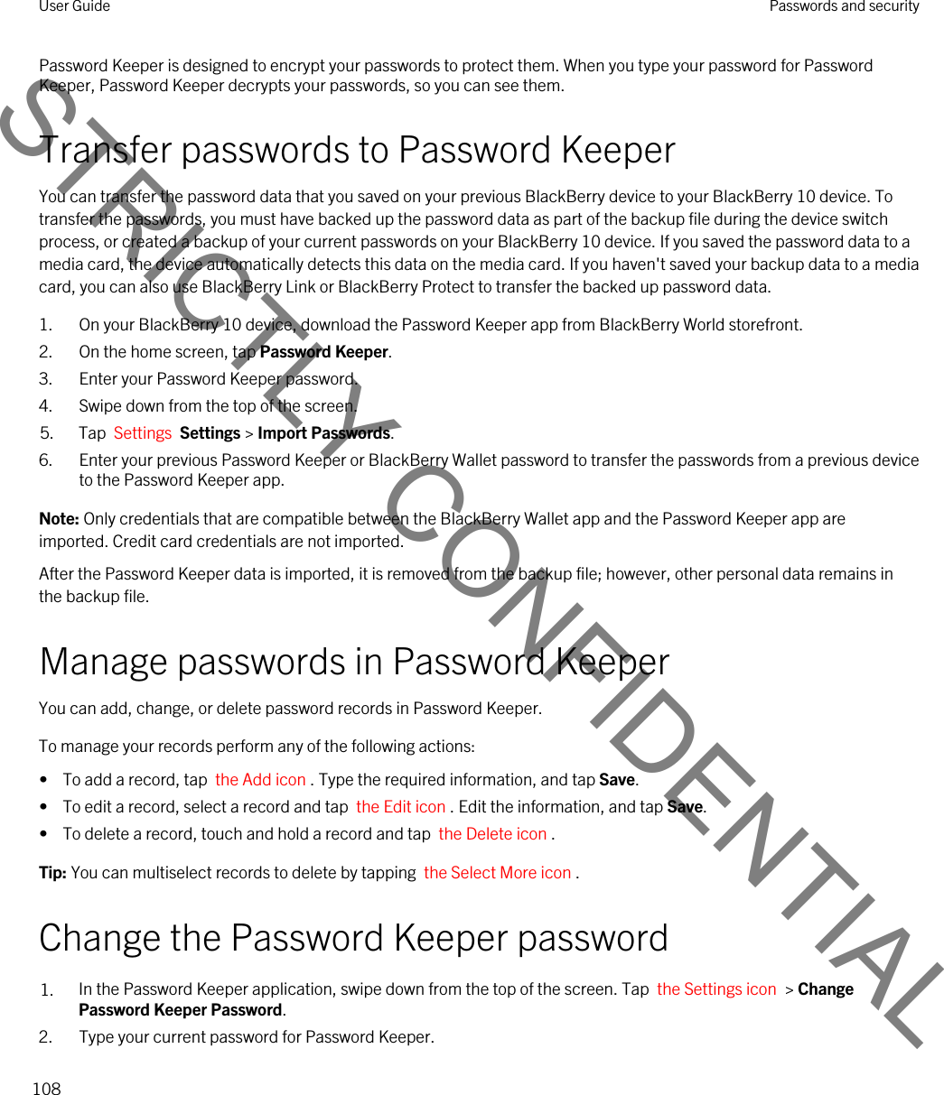 Password Keeper is designed to encrypt your passwords to protect them. When you type your password for Password Keeper, Password Keeper decrypts your passwords, so you can see them.Transfer passwords to Password KeeperYou can transfer the password data that you saved on your previous BlackBerry device to your BlackBerry 10 device. To transfer the passwords, you must have backed up the password data as part of the backup file during the device switch process, or created a backup of your current passwords on your BlackBerry 10 device. If you saved the password data to a media card, the device automatically detects this data on the media card. If you haven&apos;t saved your backup data to a media card, you can also use BlackBerry Link or BlackBerry Protect to transfer the backed up password data.1. On your BlackBerry 10 device, download the Password Keeper app from BlackBerry World storefront.2. On the home screen, tap Password Keeper.3. Enter your Password Keeper password.4. Swipe down from the top of the screen.5. Tap  Settings  Settings &gt; Import Passwords.6. Enter your previous Password Keeper or BlackBerry Wallet password to transfer the passwords from a previous device to the Password Keeper app.Note: Only credentials that are compatible between the BlackBerry Wallet app and the Password Keeper app are imported. Credit card credentials are not imported.After the Password Keeper data is imported, it is removed from the backup file; however, other personal data remains in the backup file.Manage passwords in Password KeeperYou can add, change, or delete password records in Password Keeper.To manage your records perform any of the following actions:•  To add a record, tap  the Add icon . Type the required information, and tap Save.•  To edit a record, select a record and tap  the Edit icon . Edit the information, and tap Save.•  To delete a record, touch and hold a record and tap  the Delete icon .Tip: You can multiselect records to delete by tapping  the Select More icon .Change the Password Keeper password1. In the Password Keeper application, swipe down from the top of the screen. Tap  the Settings icon  &gt; Change Password Keeper Password.2. Type your current password for Password Keeper.User Guide Passwords and security108STRICTLY CONFIDENTIAL