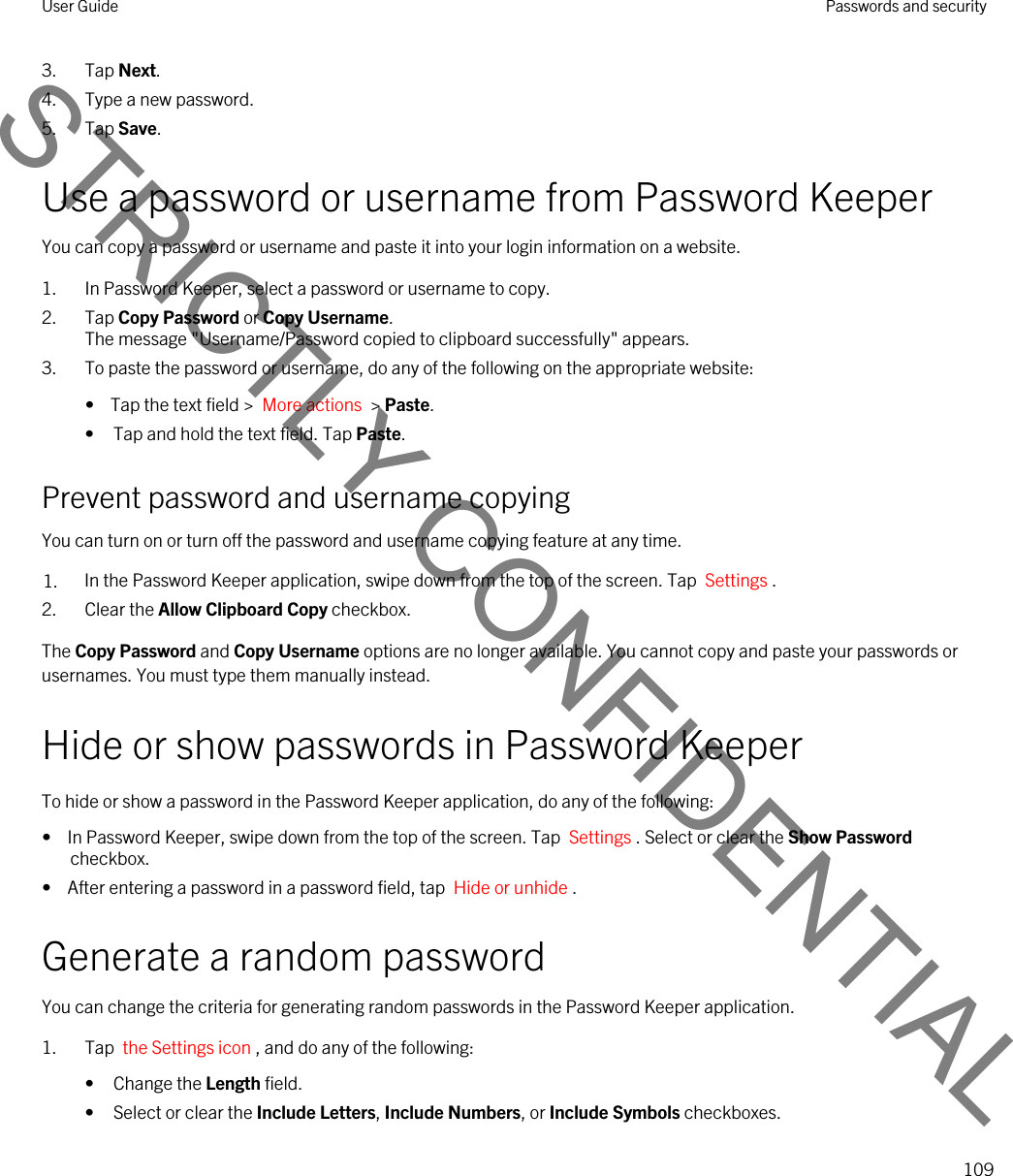 3. Tap Next.4. Type a new password.5. Tap Save.Use a password or username from Password KeeperYou can copy a password or username and paste it into your login information on a website.1. In Password Keeper, select a password or username to copy.2. Tap Copy Password or Copy Username.The message &quot;Username/Password copied to clipboard successfully&quot; appears.3. To paste the password or username, do any of the following on the appropriate website:•  Tap the text field &gt;  More actions  &gt; Paste.• Tap and hold the text field. Tap Paste.Prevent password and username copyingYou can turn on or turn off the password and username copying feature at any time.1. In the Password Keeper application, swipe down from the top of the screen. Tap  Settings .2. Clear the Allow Clipboard Copy checkbox.The Copy Password and Copy Username options are no longer available. You cannot copy and paste your passwords or usernames. You must type them manually instead.Hide or show passwords in Password KeeperTo hide or show a password in the Password Keeper application, do any of the following:•  In Password Keeper, swipe down from the top of the screen. Tap  Settings . Select or clear the Show Password checkbox.•  After entering a password in a password field, tap  Hide or unhide .Generate a random passwordYou can change the criteria for generating random passwords in the Password Keeper application.1. Tap  the Settings icon , and do any of the following:• Change the Length field.• Select or clear the Include Letters, Include Numbers, or Include Symbols checkboxes.User Guide Passwords and security109STRICTLY CONFIDENTIAL