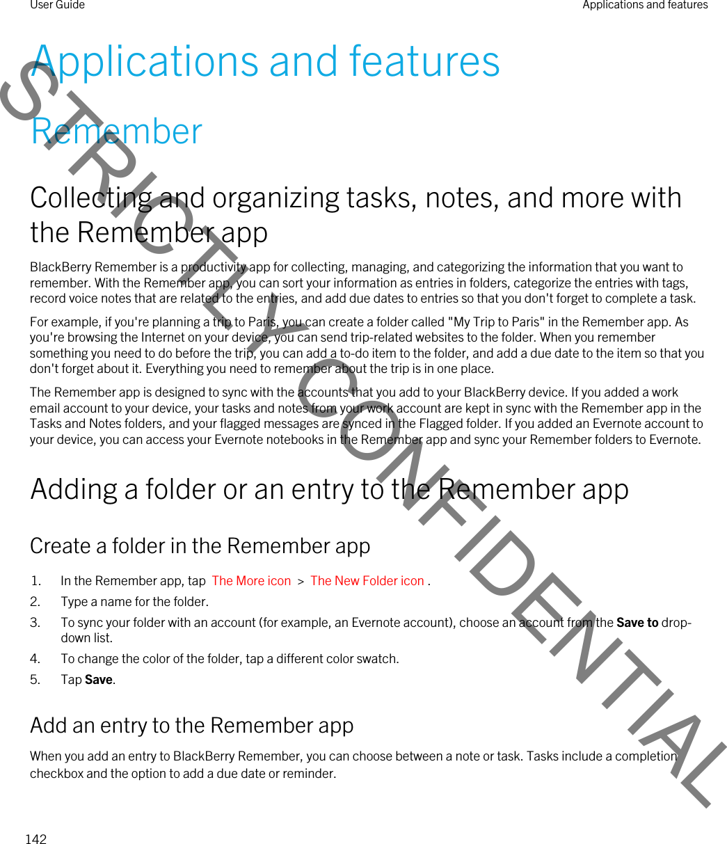 Applications and featuresRememberCollecting and organizing tasks, notes, and more with the Remember appBlackBerry Remember is a productivity app for collecting, managing, and categorizing the information that you want to remember. With the Remember app, you can sort your information as entries in folders, categorize the entries with tags, record voice notes that are related to the entries, and add due dates to entries so that you don&apos;t forget to complete a task.For example, if you&apos;re planning a trip to Paris, you can create a folder called &quot;My Trip to Paris&quot; in the Remember app. As you&apos;re browsing the Internet on your device, you can send trip-related websites to the folder. When you remember something you need to do before the trip, you can add a to-do item to the folder, and add a due date to the item so that you don&apos;t forget about it. Everything you need to remember about the trip is in one place.The Remember app is designed to sync with the accounts that you add to your BlackBerry device. If you added a work email account to your device, your tasks and notes from your work account are kept in sync with the Remember app in the Tasks and Notes folders, and your flagged messages are synced in the Flagged folder. If you added an Evernote account to your device, you can access your Evernote notebooks in the Remember app and sync your Remember folders to Evernote.Adding a folder or an entry to the Remember appCreate a folder in the Remember app1. In the Remember app, tap  The More icon  &gt;  The New Folder icon .2. Type a name for the folder.3. To sync your folder with an account (for example, an Evernote account), choose an account from the Save to drop-down list.4. To change the color of the folder, tap a different color swatch.5. Tap Save.Add an entry to the Remember appWhen you add an entry to BlackBerry Remember, you can choose between a note or task. Tasks include a completion checkbox and the option to add a due date or reminder.User Guide Applications and features142STRICTLY CONFIDENTIAL