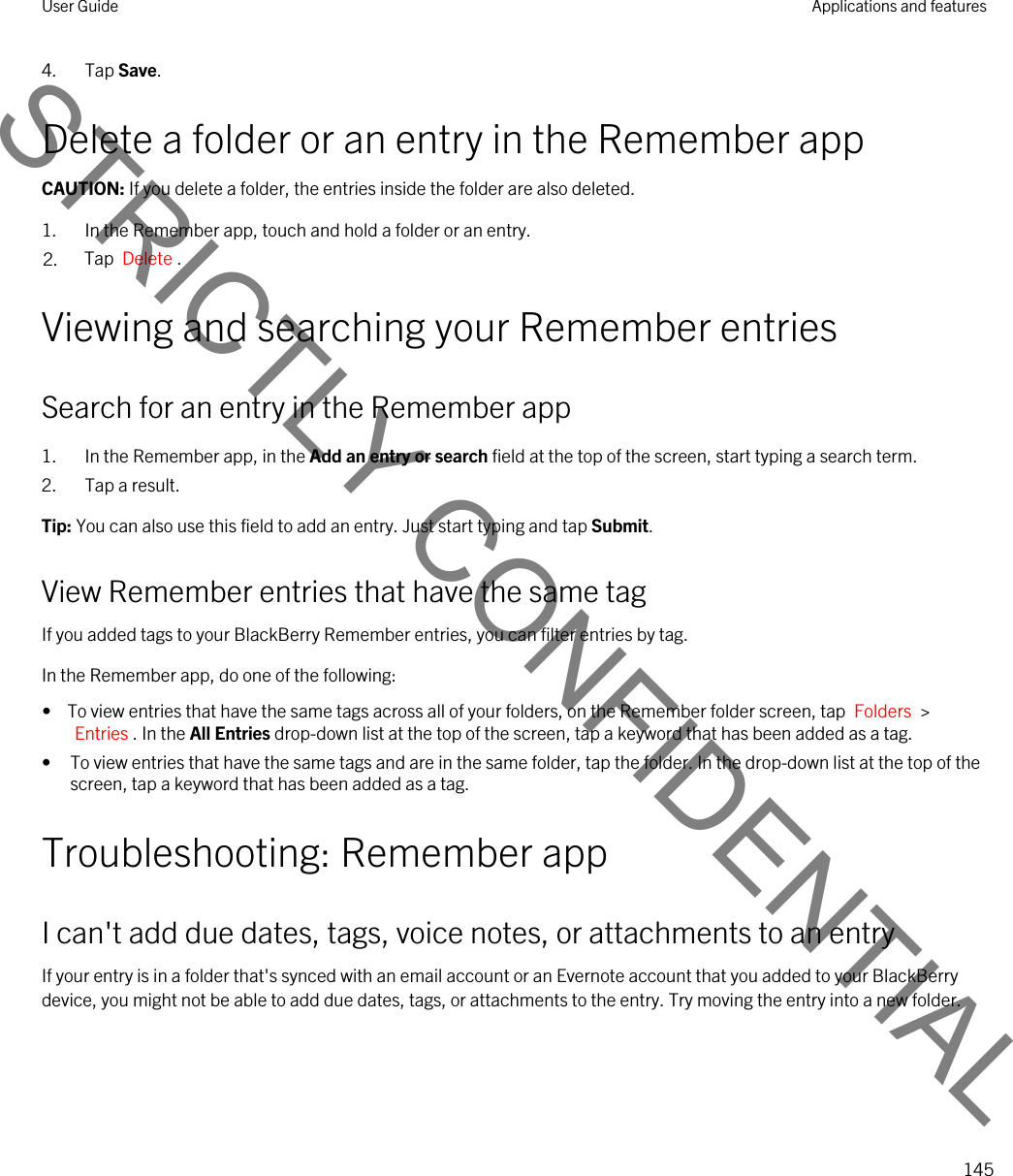 4. Tap Save.Delete a folder or an entry in the Remember appCAUTION: If you delete a folder, the entries inside the folder are also deleted.1. In the Remember app, touch and hold a folder or an entry.2. Tap  Delete .Viewing and searching your Remember entriesSearch for an entry in the Remember app1. In the Remember app, in the Add an entry or search field at the top of the screen, start typing a search term.2. Tap a result.Tip: You can also use this field to add an entry. Just start typing and tap Submit.View Remember entries that have the same tagIf you added tags to your BlackBerry Remember entries, you can filter entries by tag.In the Remember app, do one of the following:•  To view entries that have the same tags across all of your folders, on the Remember folder screen, tap  Folders  &gt; Entries . In the All Entries drop-down list at the top of the screen, tap a keyword that has been added as a tag.• To view entries that have the same tags and are in the same folder, tap the folder. In the drop-down list at the top of the screen, tap a keyword that has been added as a tag.Troubleshooting: Remember appI can&apos;t add due dates, tags, voice notes, or attachments to an entryIf your entry is in a folder that&apos;s synced with an email account or an Evernote account that you added to your BlackBerry device, you might not be able to add due dates, tags, or attachments to the entry. Try moving the entry into a new folder.User Guide Applications and features145STRICTLY CONFIDENTIAL