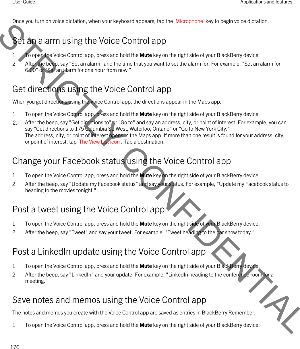 Once you turn on voice dictation, when your keyboard appears, tap the  Microphone  key to begin voice dictation.Set an alarm using the Voice Control app1. To open the Voice Control app, press and hold the Mute key on the right side of your BlackBerry device.2. After the beep, say &quot;Set an alarm&quot; and the time that you want to set the alarm for. For example, &quot;Set an alarm for 6:00&quot; or &quot;Set an alarm for one hour from now.&quot;Get directions using the Voice Control appWhen you get directions using the Voice Control app, the directions appear in the Maps app.1. To open the Voice Control app, press and hold the Mute key on the right side of your BlackBerry device.2. After the beep, say &quot;Get directions to&quot; or &quot;Go to&quot; and say an address, city, or point of interest. For example, you can say &quot;Get directions to 175 Columbia St. West, Waterloo, Ontario&quot; or &quot;Go to New York City.&quot;The address, city, or point of interest opens in the Maps app. If more than one result is found for your address, city, or point of interest, tap  The View List icon . Tap a destination.Change your Facebook status using the Voice Control app1. To open the Voice Control app, press and hold the Mute key on the right side of your BlackBerry device.2. After the beep, say &quot;Update my Facebook status&quot; and say your status. For example, &quot;Update my Facebook status to heading to the movies tonight.&quot;Post a tweet using the Voice Control app1. To open the Voice Control app, press and hold the Mute key on the right side of your BlackBerry device.2. After the beep, say &quot;Tweet&quot; and say your tweet. For example, &quot;Tweet heading to the car show today.&quot;Post a LinkedIn update using the Voice Control app1. To open the Voice Control app, press and hold the Mute key on the right side of your BlackBerry device.2. After the beep, say &quot;LinkedIn&quot; and your update. For example, &quot;LinkedIn heading to the conference room for a meeting.&quot;Save notes and memos using the Voice Control appThe notes and memos you create with the Voice Control app are saved as entries in BlackBerry Remember.1. To open the Voice Control app, press and hold the Mute key on the right side of your BlackBerry device.User Guide Applications and features176STRICTLY CONFIDENTIAL