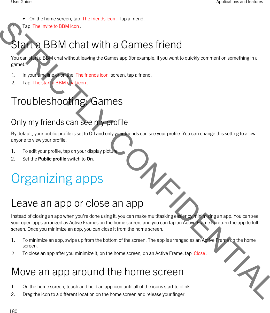•  On the home screen, tap  The friends icon . Tap a friend.2. Tap  The invite to BBM icon .Start a BBM chat with a Games friendYou can start a BBM chat without leaving the Games app (for example, if you want to quickly comment on something in a game).1. In your timeline or on the  The friends icon  screen, tap a friend.2. Tap  The start a BBM chat icon .Troubleshooting: GamesOnly my friends can see my profileBy default, your public profile is set to Off and only your friends can see your profile. You can change this setting to allow anyone to view your profile.1. To edit your profile, tap on your display picture.2. Set the Public profile switch to On.Organizing appsLeave an app or close an appInstead of closing an app when you&apos;re done using it, you can make multitasking easier by minimizing an app. You can see your open apps arranged as Active Frames on the home screen, and you can tap an Active Frame to return the app to full screen. Once you minimize an app, you can close it from the home screen.1. To minimize an app, swipe up from the bottom of the screen. The app is arranged as an Active Frame on the home screen.2. To close an app after you minimize it, on the home screen, on an Active Frame, tap  Close .Move an app around the home screen1. On the home screen, touch and hold an app icon until all of the icons start to blink.2. Drag the icon to a different location on the home screen and release your finger.User Guide Applications and features180STRICTLY CONFIDENTIAL