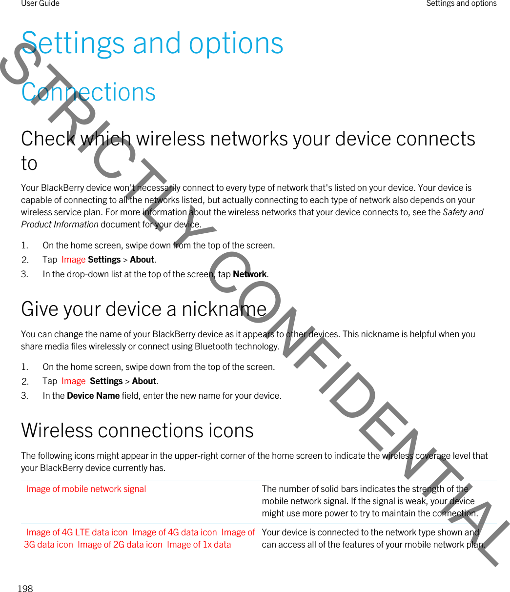 Settings and optionsConnectionsCheck which wireless networks your device connects toYour BlackBerry device won&apos;t necessarily connect to every type of network that&apos;s listed on your device. Your device is capable of connecting to all the networks listed, but actually connecting to each type of network also depends on your wireless service plan. For more information about the wireless networks that your device connects to, see the Safety and Product Information document for your device.1. On the home screen, swipe down from the top of the screen.2. Tap  Image Settings &gt; About.3. In the drop-down list at the top of the screen, tap Network.Give your device a nicknameYou can change the name of your BlackBerry device as it appears to other devices. This nickname is helpful when you share media files wirelessly or connect using Bluetooth technology.1. On the home screen, swipe down from the top of the screen.2. Tap  Image  Settings &gt; About.3. In the Device Name field, enter the new name for your device.Wireless connections iconsThe following icons might appear in the upper-right corner of the home screen to indicate the wireless coverage level that your BlackBerry device currently has.Image of mobile network signal The number of solid bars indicates the strength of the mobile network signal. If the signal is weak, your device might use more power to try to maintain the connection.Image of 4G LTE data icon Image of 4G data icon Image of 3G data icon Image of 2G data icon Image of 1x data Your device is connected to the network type shown and can access all of the features of your mobile network plan.User Guide Settings and options198STRICTLY CONFIDENTIAL