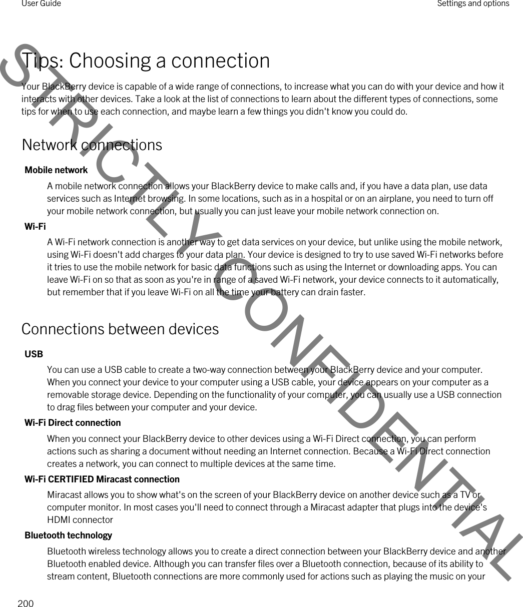 Tips: Choosing a connectionYour BlackBerry device is capable of a wide range of connections, to increase what you can do with your device and how it interacts with other devices. Take a look at the list of connections to learn about the different types of connections, some tips for when to use each connection, and maybe learn a few things you didn&apos;t know you could do.Network connectionsMobile networkA mobile network connection allows your BlackBerry device to make calls and, if you have a data plan, use data services such as Internet browsing. In some locations, such as in a hospital or on an airplane, you need to turn off your mobile network connection, but usually you can just leave your mobile network connection on.Wi-FiA Wi-Fi network connection is another way to get data services on your device, but unlike using the mobile network, using Wi-Fi doesn&apos;t add charges to your data plan. Your device is designed to try to use saved Wi-Fi networks before it tries to use the mobile network for basic data functions such as using the Internet or downloading apps. You can leave Wi-Fi on so that as soon as you&apos;re in range of a saved Wi-Fi network, your device connects to it automatically, but remember that if you leave Wi-Fi on all the time your battery can drain faster.Connections between devicesUSBYou can use a USB cable to create a two-way connection between your BlackBerry device and your computer. When you connect your device to your computer using a USB cable, your device appears on your computer as a removable storage device. Depending on the functionality of your computer, you can usually use a USB connection to drag files between your computer and your device.Wi-Fi Direct connectionWhen you connect your BlackBerry device to other devices using a Wi-Fi Direct connection, you can perform actions such as sharing a document without needing an Internet connection. Because a Wi-Fi Direct connection creates a network, you can connect to multiple devices at the same time.Wi-Fi CERTIFIED Miracast connectionMiracast allows you to show what&apos;s on the screen of your BlackBerry device on another device such as a TV or computer monitor. In most cases you&apos;ll need to connect through a Miracast adapter that plugs into the device&apos;s HDMI connectorBluetooth technologyBluetooth wireless technology allows you to create a direct connection between your BlackBerry device and another Bluetooth enabled device. Although you can transfer files over a Bluetooth connection, because of its ability to stream content, Bluetooth connections are more commonly used for actions such as playing the music on your User Guide Settings and options200STRICTLY CONFIDENTIAL