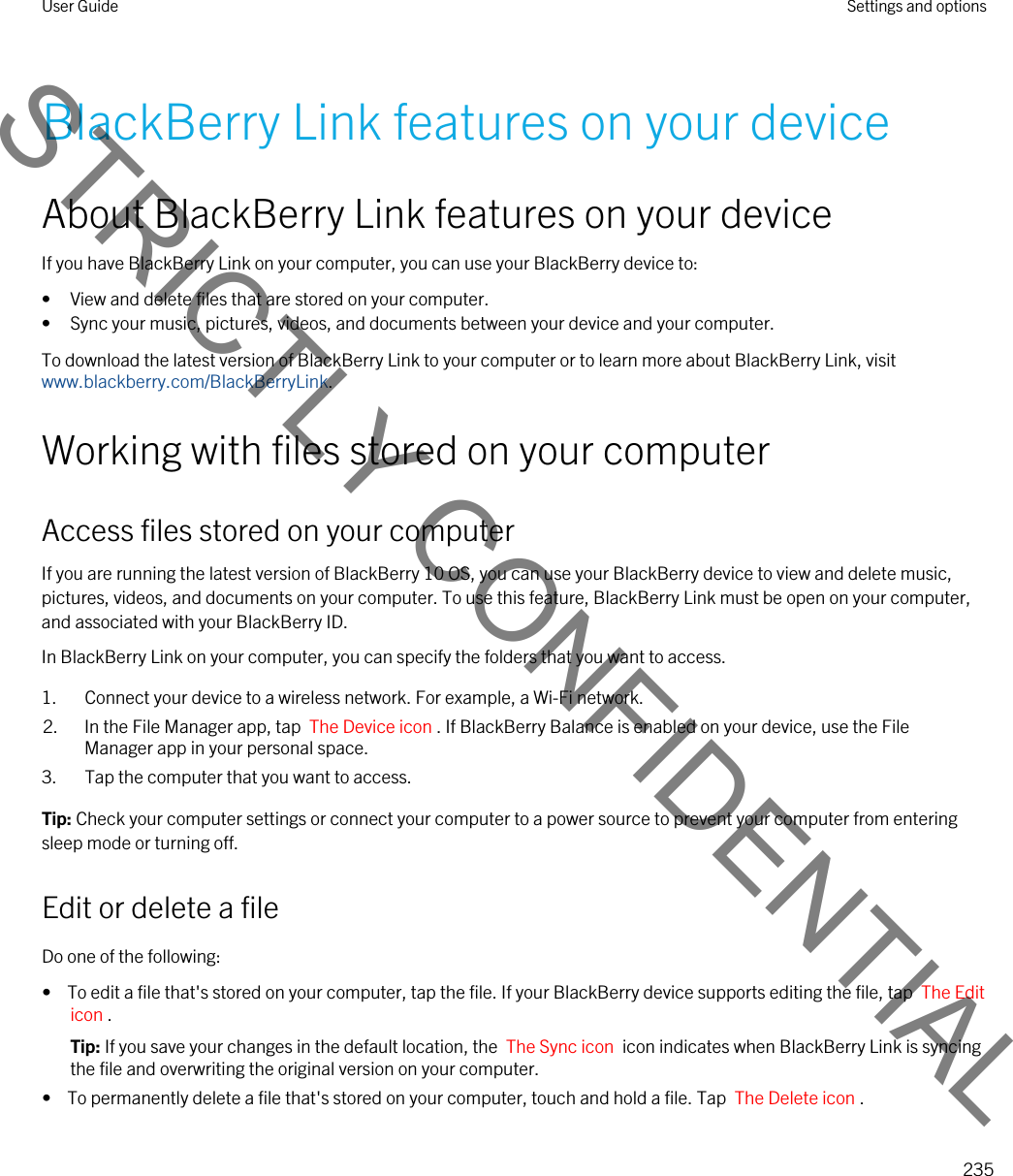 BlackBerry Link features on your deviceAbout BlackBerry Link features on your deviceIf you have BlackBerry Link on your computer, you can use your BlackBerry device to:• View and delete files that are stored on your computer.• Sync your music, pictures, videos, and documents between your device and your computer.To download the latest version of BlackBerry Link to your computer or to learn more about BlackBerry Link, visit www.blackberry.com/BlackBerryLink.Working with files stored on your computerAccess files stored on your computerIf you are running the latest version of BlackBerry 10 OS, you can use your BlackBerry device to view and delete music, pictures, videos, and documents on your computer. To use this feature, BlackBerry Link must be open on your computer, and associated with your BlackBerry ID.In BlackBerry Link on your computer, you can specify the folders that you want to access.1. Connect your device to a wireless network. For example, a Wi-Fi network.2. In the File Manager app, tap  The Device icon . If BlackBerry Balance is enabled on your device, use the File Manager app in your personal space.3. Tap the computer that you want to access.Tip: Check your computer settings or connect your computer to a power source to prevent your computer from entering sleep mode or turning off.Edit or delete a fileDo one of the following:•  To edit a file that&apos;s stored on your computer, tap the file. If your BlackBerry device supports editing the file, tap  The Edit icon .Tip: If you save your changes in the default location, the  The Sync icon  icon indicates when BlackBerry Link is syncing the file and overwriting the original version on your computer.•  To permanently delete a file that&apos;s stored on your computer, touch and hold a file. Tap  The Delete icon .User Guide Settings and options235STRICTLY CONFIDENTIAL