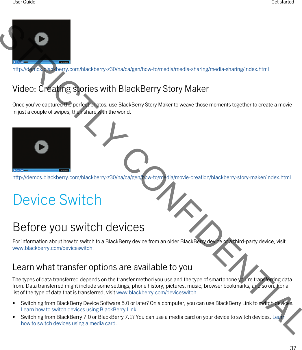 http://demos.blackberry.com/blackberry-z30/na/ca/gen/how-to/media/media-sharing/media-sharing/index.htmlVideo: Creating stories with BlackBerry Story MakerOnce you&apos;ve captured the perfect photos, use BlackBerry Story Maker to weave those moments together to create a movie in just a couple of swipes, then share with the world.http://demos.blackberry.com/blackberry-z30/na/ca/gen/how-to/media/movie-creation/blackberry-story-maker/index.htmlDevice SwitchBefore you switch devicesFor information about how to switch to a BlackBerry device from an older BlackBerry device or a third-party device, visit www.blackberry.com/deviceswitch.Learn what transfer options are available to youThe types of data transferred depends on the transfer method you use and the type of smartphone you&apos;re transferring data from. Data transferred might include some settings, phone history, pictures, music, browser bookmarks, and so on. For a list of the type of data that is transferred, visit www.blackberry.com/deviceswitch.• Switching from BlackBerry Device Software 5.0 or later? On a computer, you can use BlackBerry Link to switch devices. Learn how to switch devices using BlackBerry Link.• Switching from BlackBerry 7.0 or BlackBerry 7.1? You can use a media card on your device to switch devices. Learn how to switch devices using a media card.User Guide Get started37STRICTLY CONFIDENTIAL