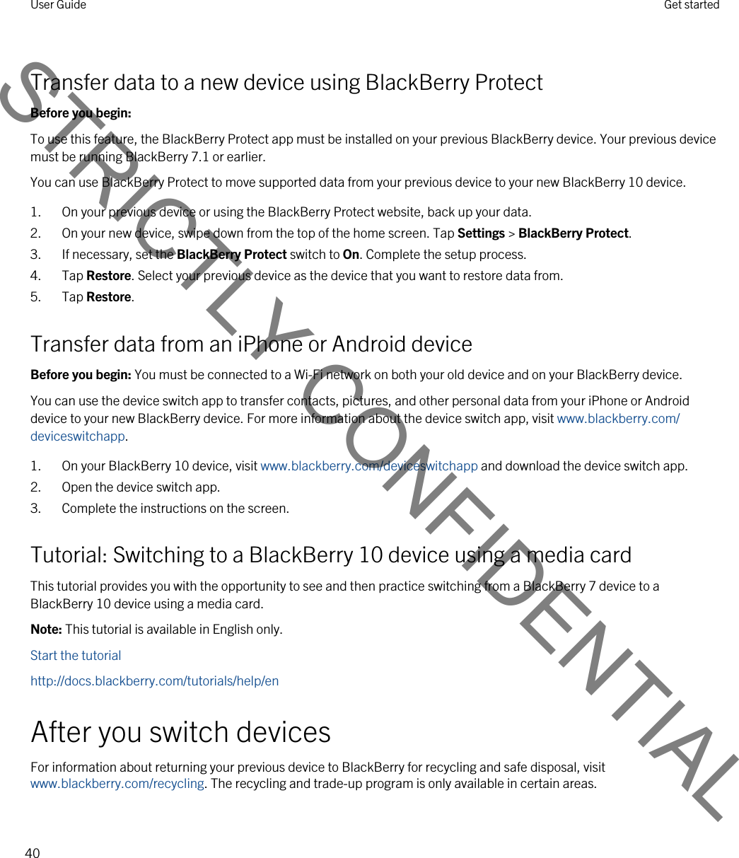 Transfer data to a new device using BlackBerry ProtectBefore you begin: To use this feature, the BlackBerry Protect app must be installed on your previous BlackBerry device. Your previous device must be running BlackBerry 7.1 or earlier.You can use BlackBerry Protect to move supported data from your previous device to your new BlackBerry 10 device.1. On your previous device or using the BlackBerry Protect website, back up your data.2. On your new device, swipe down from the top of the home screen. Tap Settings &gt; BlackBerry Protect.3. If necessary, set the BlackBerry Protect switch to On. Complete the setup process.4. Tap Restore. Select your previous device as the device that you want to restore data from.5. Tap Restore.Transfer data from an iPhone or Android deviceBefore you begin: You must be connected to a Wi-Fi network on both your old device and on your BlackBerry device.You can use the device switch app to transfer contacts, pictures, and other personal data from your iPhone or Android device to your new BlackBerry device. For more information about the device switch app, visit www.blackberry.com/deviceswitchapp.1. On your BlackBerry 10 device, visit www.blackberry.com/deviceswitchapp and download the device switch app.2. Open the device switch app.3. Complete the instructions on the screen.Tutorial: Switching to a BlackBerry 10 device using a media cardThis tutorial provides you with the opportunity to see and then practice switching from a BlackBerry 7 device to a BlackBerry 10 device using a media card.Note: This tutorial is available in English only.Start the tutorialhttp://docs.blackberry.com/tutorials/help/enAfter you switch devicesFor information about returning your previous device to BlackBerry for recycling and safe disposal, visit www.blackberry.com/recycling. The recycling and trade-up program is only available in certain areas.User Guide Get started40STRICTLY CONFIDENTIAL