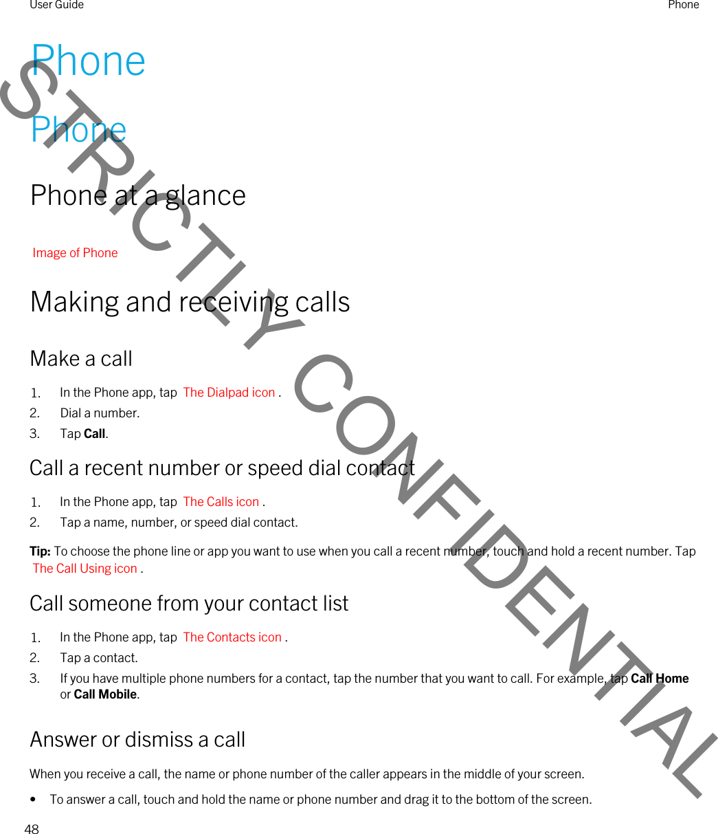 PhonePhonePhone at a glanceImage of PhoneMaking and receiving callsMake a call1. In the Phone app, tap  The Dialpad icon .2. Dial a number.3. Tap Call.Call a recent number or speed dial contact1. In the Phone app, tap  The Calls icon .2. Tap a name, number, or speed dial contact.Tip: To choose the phone line or app you want to use when you call a recent number, touch and hold a recent number. Tap The Call Using icon .Call someone from your contact list1. In the Phone app, tap  The Contacts icon .2. Tap a contact.3. If you have multiple phone numbers for a contact, tap the number that you want to call. For example, tap Call Home or Call Mobile.Answer or dismiss a callWhen you receive a call, the name or phone number of the caller appears in the middle of your screen.• To answer a call, touch and hold the name or phone number and drag it to the bottom of the screen.User Guide Phone48STRICTLY CONFIDENTIAL