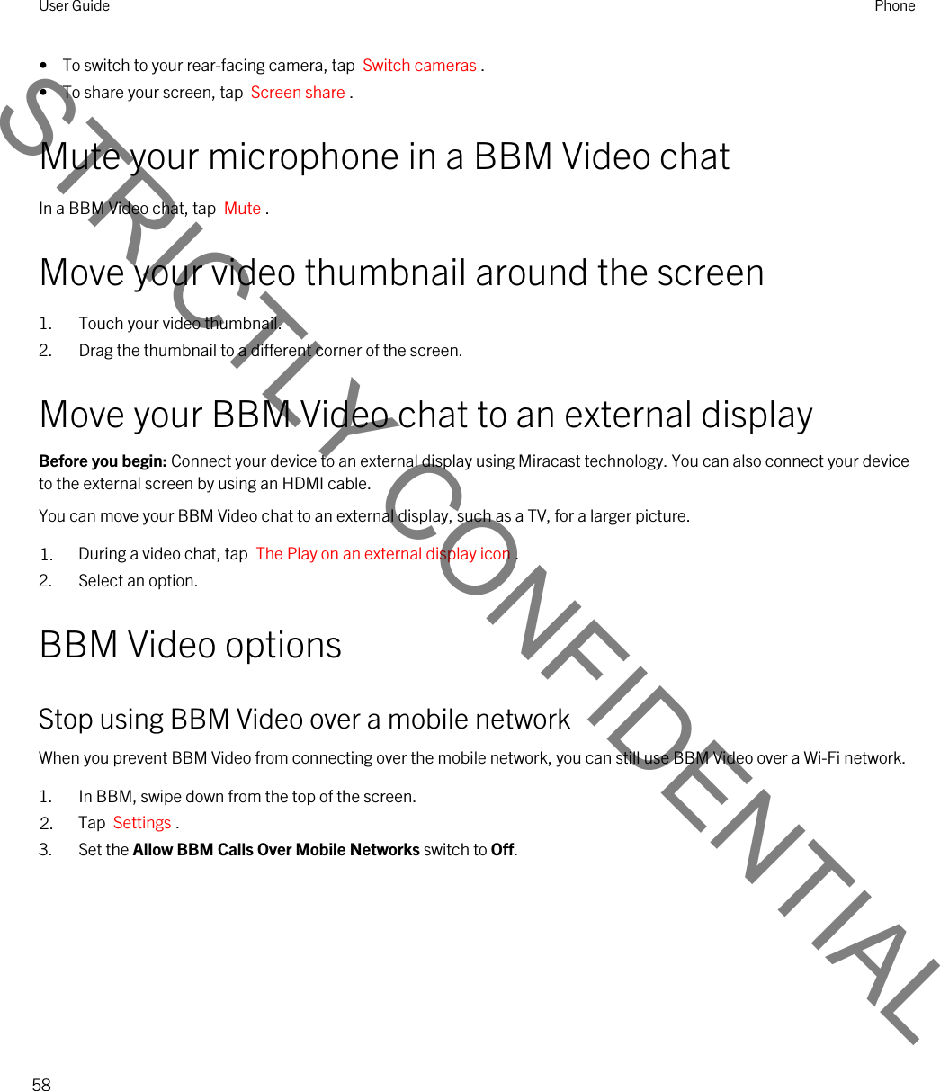 •  To switch to your rear-facing camera, tap  Switch cameras .•  To share your screen, tap  Screen share .Mute your microphone in a BBM Video chatIn a BBM Video chat, tap  Mute .Move your video thumbnail around the screen1. Touch your video thumbnail.2. Drag the thumbnail to a different corner of the screen.Move your BBM Video chat to an external displayBefore you begin: Connect your device to an external display using Miracast technology. You can also connect your device to the external screen by using an HDMI cable.You can move your BBM Video chat to an external display, such as a TV, for a larger picture.1. During a video chat, tap  The Play on an external display icon .2. Select an option.BBM Video optionsStop using BBM Video over a mobile networkWhen you prevent BBM Video from connecting over the mobile network, you can still use BBM Video over a Wi-Fi network.1. In BBM, swipe down from the top of the screen.2. Tap  Settings .3. Set the Allow BBM Calls Over Mobile Networks switch to Off.User Guide Phone58STRICTLY CONFIDENTIAL