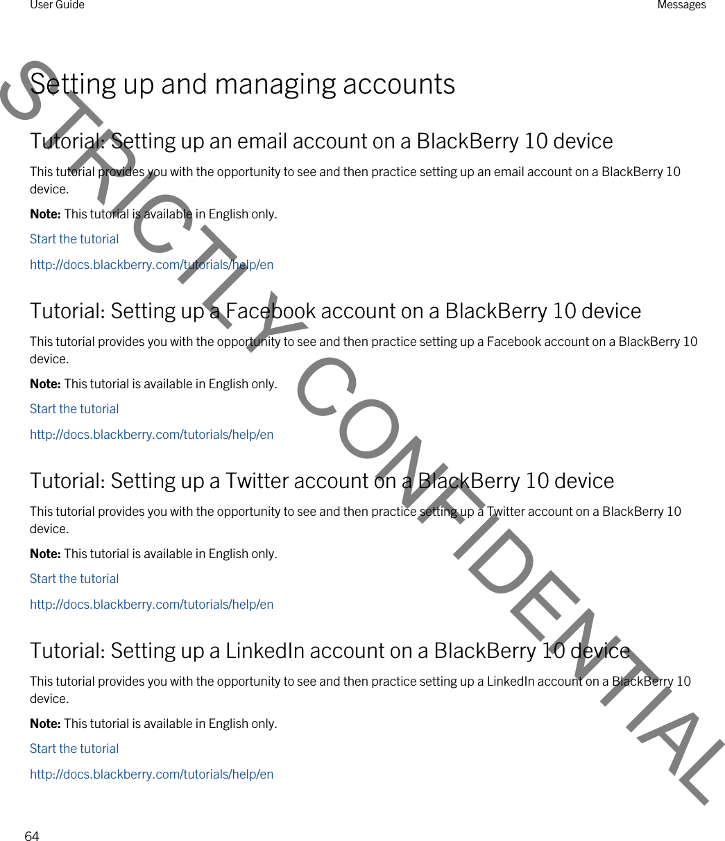 Setting up and managing accountsTutorial: Setting up an email account on a BlackBerry 10 deviceThis tutorial provides you with the opportunity to see and then practice setting up an email account on a BlackBerry 10 device.Note: This tutorial is available in English only.Start the tutorialhttp://docs.blackberry.com/tutorials/help/enTutorial: Setting up a Facebook account on a BlackBerry 10 deviceThis tutorial provides you with the opportunity to see and then practice setting up a Facebook account on a BlackBerry 10 device.Note: This tutorial is available in English only.Start the tutorialhttp://docs.blackberry.com/tutorials/help/enTutorial: Setting up a Twitter account on a BlackBerry 10 deviceThis tutorial provides you with the opportunity to see and then practice setting up a Twitter account on a BlackBerry 10 device.Note: This tutorial is available in English only.Start the tutorialhttp://docs.blackberry.com/tutorials/help/enTutorial: Setting up a LinkedIn account on a BlackBerry 10 deviceThis tutorial provides you with the opportunity to see and then practice setting up a LinkedIn account on a BlackBerry 10 device.Note: This tutorial is available in English only.Start the tutorialhttp://docs.blackberry.com/tutorials/help/enUser Guide Messages64STRICTLY CONFIDENTIAL