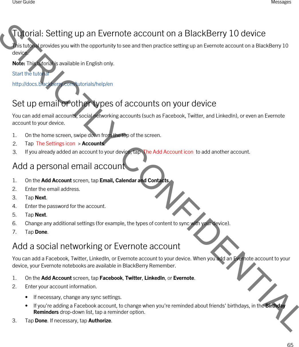 Tutorial: Setting up an Evernote account on a BlackBerry 10 deviceThis tutorial provides you with the opportunity to see and then practice setting up an Evernote account on a BlackBerry 10 device.Note: This tutorial is available in English only.Start the tutorialhttp://docs.blackberry.com/tutorials/help/enSet up email or other types of accounts on your deviceYou can add email accounts, social networking accounts (such as Facebook, Twitter, and LinkedIn), or even an Evernote account to your device.1. On the home screen, swipe down from the top of the screen.2. Tap  The Settings icon  &gt; Accounts.3. If you already added an account to your device, tap  The Add Account icon  to add another account.Add a personal email account1. On the Add Account screen, tap Email, Calendar and Contacts.2. Enter the email address.3. Tap Next.4. Enter the password for the account.5. Tap Next.6. Change any additional settings (for example, the types of content to sync with your device).7. Tap Done.Add a social networking or Evernote accountYou can add a Facebook, Twitter, LinkedIn, or Evernote account to your device. When you add an Evernote account to your device, your Evernote notebooks are available in BlackBerry Remember.1. On the Add Account screen, tap Facebook, Twitter, LinkedIn, or Evernote.2. Enter your account information.• If necessary, change any sync settings.• If you&apos;re adding a Facebook account, to change when you&apos;re reminded about friends&apos; birthdays, in the Birthday Reminders drop-down list, tap a reminder option.3. Tap Done. If necessary, tap Authorize.User Guide Messages65STRICTLY CONFIDENTIAL