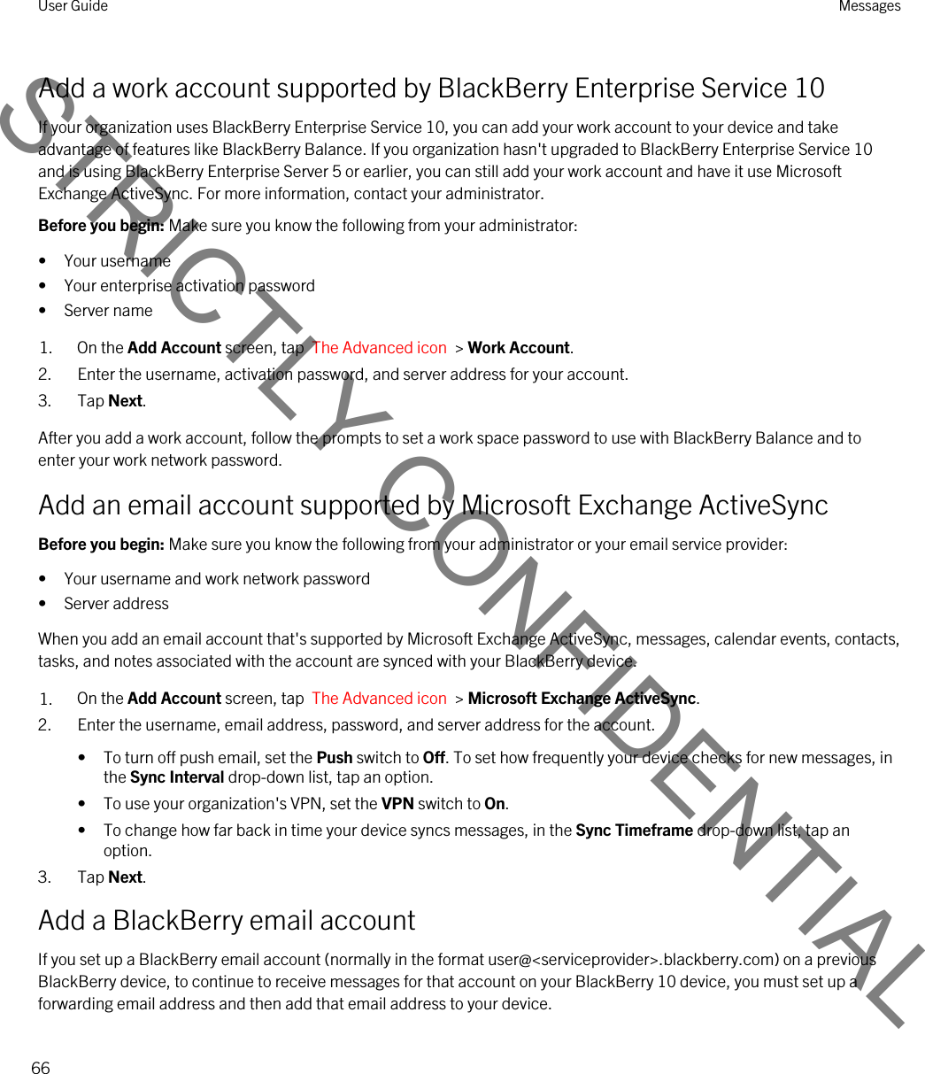 Add a work account supported by BlackBerry Enterprise Service 10If your organization uses BlackBerry Enterprise Service 10, you can add your work account to your device and take advantage of features like BlackBerry Balance. If you organization hasn&apos;t upgraded to BlackBerry Enterprise Service 10 and is using BlackBerry Enterprise Server 5 or earlier, you can still add your work account and have it use Microsoft Exchange ActiveSync. For more information, contact your administrator.Before you begin: Make sure you know the following from your administrator:• Your username• Your enterprise activation password• Server name1. On the Add Account screen, tap  The Advanced icon  &gt; Work Account.2. Enter the username, activation password, and server address for your account.3. Tap Next.After you add a work account, follow the prompts to set a work space password to use with BlackBerry Balance and to enter your work network password.Add an email account supported by Microsoft Exchange ActiveSyncBefore you begin: Make sure you know the following from your administrator or your email service provider:• Your username and work network password• Server addressWhen you add an email account that&apos;s supported by Microsoft Exchange ActiveSync, messages, calendar events, contacts, tasks, and notes associated with the account are synced with your BlackBerry device.1. On the Add Account screen, tap  The Advanced icon  &gt; Microsoft Exchange ActiveSync.2. Enter the username, email address, password, and server address for the account.• To turn off push email, set the Push switch to Off. To set how frequently your device checks for new messages, in the Sync Interval drop-down list, tap an option.• To use your organization&apos;s VPN, set the VPN switch to On.• To change how far back in time your device syncs messages, in the Sync Timeframe drop-down list, tap an option.3. Tap Next.Add a BlackBerry email accountIf you set up a BlackBerry email account (normally in the format user@&lt;serviceprovider&gt;.blackberry.com) on a previous BlackBerry device, to continue to receive messages for that account on your BlackBerry 10 device, you must set up a forwarding email address and then add that email address to your device.User Guide Messages66STRICTLY CONFIDENTIAL